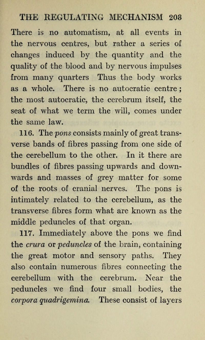 There is no automatism, at all events in the nervous centres, but rather a series of changes induced by the quantity and the quality of the blood and by nervous impulses from many quarters Thus the body works as a whole. There is no autocratic centre ; the most autocratic, the cerebrum itself, the seat of what we term the will, comes under the same law. 116. The pons consists mainly of great trans¬ verse bands of fibres passing from one side of the cerebellum to the other. In it there are bundles of fibres passing upwards and down¬ wards and masses of grey matter for some of the roots of cranial nerves. The pons is intimately related to the cerebellum, as the transverse fibres form what are known as the middle peduncles of that organ. 117. Immediately above the pons we find the crura or peduncles of the brain, containing the great motor and sensory paths. They also contain numerous fibres connecting the cerebellum with the cerebrum. Near the peduncles we find four small bodies, the corpora quadrigemina. These consist of layers