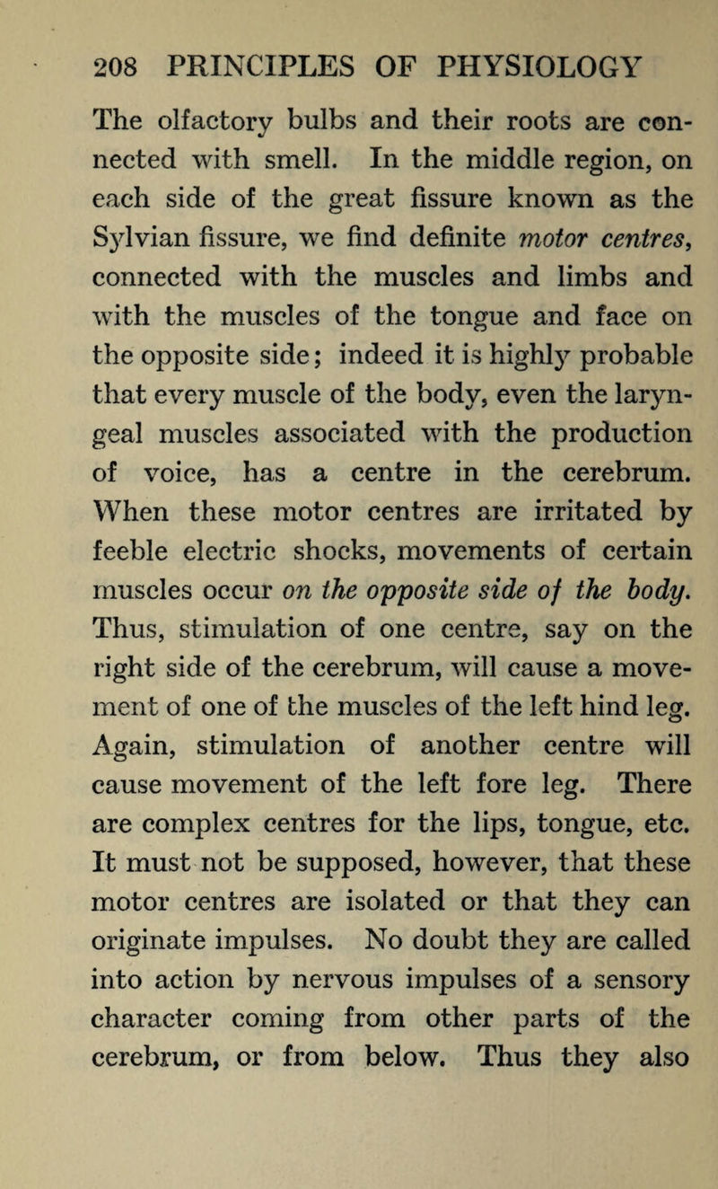 The olfactory bulbs and their roots are con¬ nected with smell. In the middle region, on each side of the great fissure known as the Sylvian fissure, we find definite motor centres, connected with the muscles and limbs and with the muscles of the tongue and face on the opposite side; indeed it is highly probable that every muscle of the body, even the laryn¬ geal muscles associated with the production of voice, has a centre in the cerebrum. When these motor centres are irritated by feeble electric shocks, movements of certain muscles occur on the opposite side of the body. Thus, stimulation of one centre, say on the right side of the cerebrum, will cause a move¬ ment of one of the muscles of the left hind leg. Again, stimulation of another centre will cause movement of the left fore leg. There are complex centres for the lips, tongue, etc. It must not be supposed, however, that these motor centres are isolated or that they can originate impulses. No doubt they are called into action by nervous impulses of a sensory character coming from other parts of the cerebrum, or from below. Thus they also