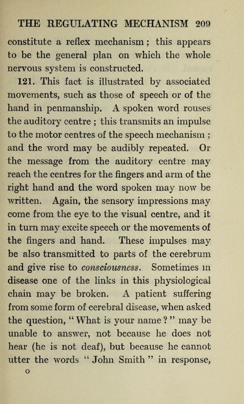 constitute a reflex mechanism; this appears to be the general plan on which the whole nervous system is constructed. 121. This fact is illustrated by associated movements, such as those of speech or of the hand in penmanship. A spoken word rouses the auditory centre ; this transmits an impulse to the motor centres of the speech mechanism ; and the word may be audibly repeated. Or the message from the auditory centre may reach the centres for the fingers and arm of the right hand and the word spoken may now be written. Again, the sensory impressions may come from the eye to the visual centre, and it in turn may excite speech or the movements of the fingers and hand. These impulses may be also transmitted to parts of the cerebrum and give rise to consciousness. Sometimes m disease one of the links in this physiological chain may be broken. A patient suffering from some form of cerebral disease, when asked the question, “ What is your name ? ” may be unable to answer, not because he does not hear (he is not deaf), but because he cannot utter the words “ John Smith ” in response, o