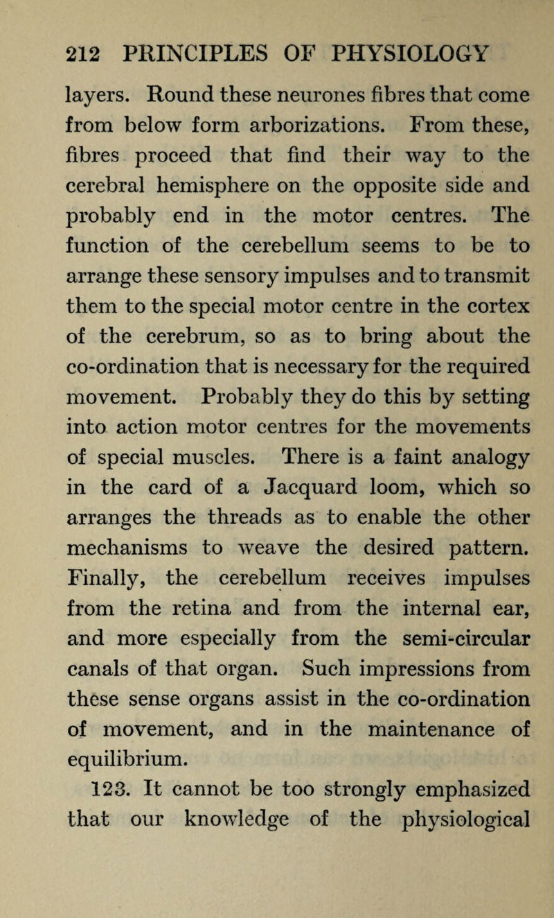 layers. Round these neurones fibres that come from below form arborizations. From these, fibres proceed that find their way to the cerebral hemisphere on the opposite side and probably end in the motor centres. The function of the cerebellum seems to be to arrange these sensory impulses and to transmit them to the special motor centre in the cortex of the cerebrum, so as to bring about the co-ordination that is necessary for the required movement. Probably they do this by setting into action motor centres for the movements of special muscles. There is a faint analogy in the card of a Jacquard loom, which so arranges the threads as to enable the other mechanisms to weave the desired pattern. Finally, the cerebellum receives impulses from the retina and from the internal ear, and more especially from the semi-circular canals of that organ. Such impressions from these sense organs assist in the co-ordination of movement, and in the maintenance of equilibrium. 123. It cannot be too strongly emphasized that our knowledge of the physiological