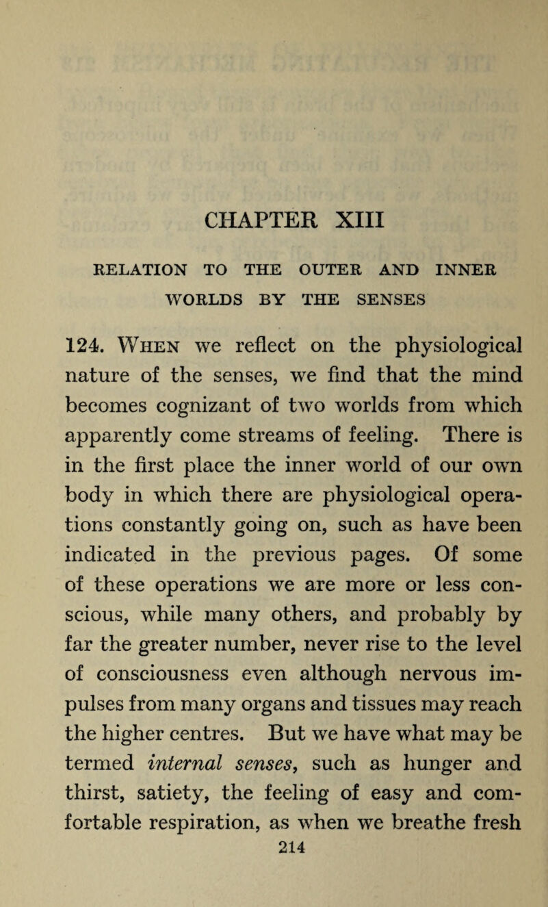 CHAPTER XIII RELATION TO THE OUTER AND INNER WORLDS BY THE SENSES 124. When we reflect on the physiological nature of the senses, we find that the mind becomes cognizant of two worlds from which apparently come streams of feeling. There is in the first place the inner world of our own body in which there are physiological opera¬ tions constantly going on, such as have been indicated in the previous pages. Of some of these operations we are more or less con¬ scious, while many others, and probably by far the greater number, never rise to the level of consciousness even although nervous im¬ pulses from many organs and tissues may reach the higher centres. But we have what may be termed internal senses, such as hunger and thirst, satiety, the feeling of easy and com¬ fortable respiration, as when we breathe fresh