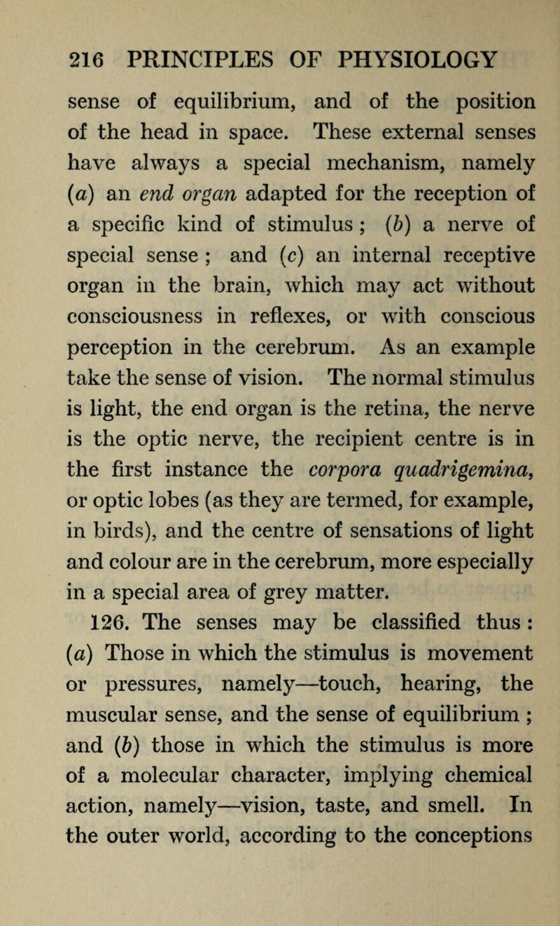 sense of equilibrium, and of the position of the head in space. These external senses have always a special mechanism, namely (a) an end organ adapted for the reception of a specific kind of stimulus ; (b) a nerve of special sense ; and (c) an internal receptive organ in the brain, which may act without consciousness in reflexes, or with conscious perception in the cerebrum. As an example take the sense of vision. The normal stimulus is light, the end organ is the retina, the nerve is the optic nerve, the recipient centre is in the first instance the corpora quadrigemina, or optic lobes (as they are termed, for example, in birds), and the centre of sensations of light and colour are in the cerebrum, more especially in a special area of grey matter. 126. The senses may be classified thus: (a) Those in which the stimulus is movement or pressures, namely—touch, hearing, the muscular sense, and the sense of equilibrium ; and (b) those in which the stimulus is more of a molecular character, implying chemical action, namely—vision, taste, and smell. In the outer world, according to the conceptions