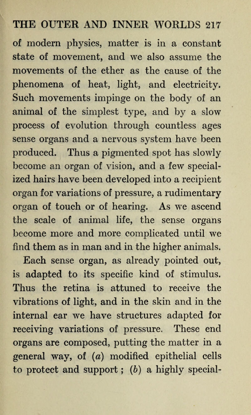 of modern physics, matter is in a constant state of movement, and we also assume the movements of the ether as the cause of the phenomena of heat, light, and electricity. Such movements impinge on the body of an animal of the simplest type, and by a slow process of evolution through countless ages sense organs and a nervous system have been produced. Thus a pigmented spot has slowly become an organ of vision, and a few special¬ ized hairs have been developed into a recipient organ for variations of pressure, a rudimentary organ of touch or of hearing. As we ascend the scale of animal life, the sense organs become more and more complicated until we find them as in man and in the higher animals. Each sense organ, as already pointed out, is adapted to its specific kind of stimulus. Thus the retina is attuned to receive the vibrations of light, and in the skin and in the internal ear we have structures adapted for receiving variations of pressure. These end organs are composed, putting the matter in a general way, of (a) modified epithelial cells to protect and support; (b) a highly special-