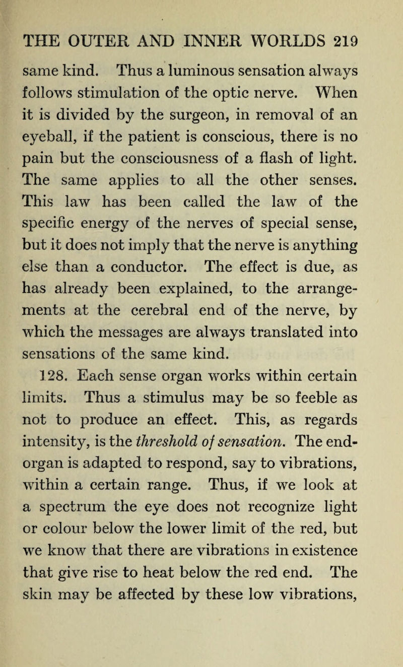 same kind. Thus a luminous sensation always follows stimulation of the optic nerve. When it is divided by the surgeon, in removal of an eyeball, if the patient is conscious, there is no pain but the consciousness of a flash of light. The same applies to all the other senses. This law has been called the law of the specific energy of the nerves of special sense, but it does not imply that the nerve is anything else than a conductor. The effect is due, as has already been explained, to the arrange¬ ments at the cerebral end of the nerve, by which the messages are always translated into sensations of the same kind. 128. Each sense organ works within certain limits. Thus a stimulus may be so feeble as not to produce an effect. This, as regards intensity, is the threshold of sensation. The end- organ is adapted to respond, say to vibrations, within a certain range. Thus, if we look at a spectrum the eye does not recognize light or colour below the lower limit of the red, but we know that there are vibrations in existence that give rise to heat below the red end. The skin may be affected by these low vibrations,