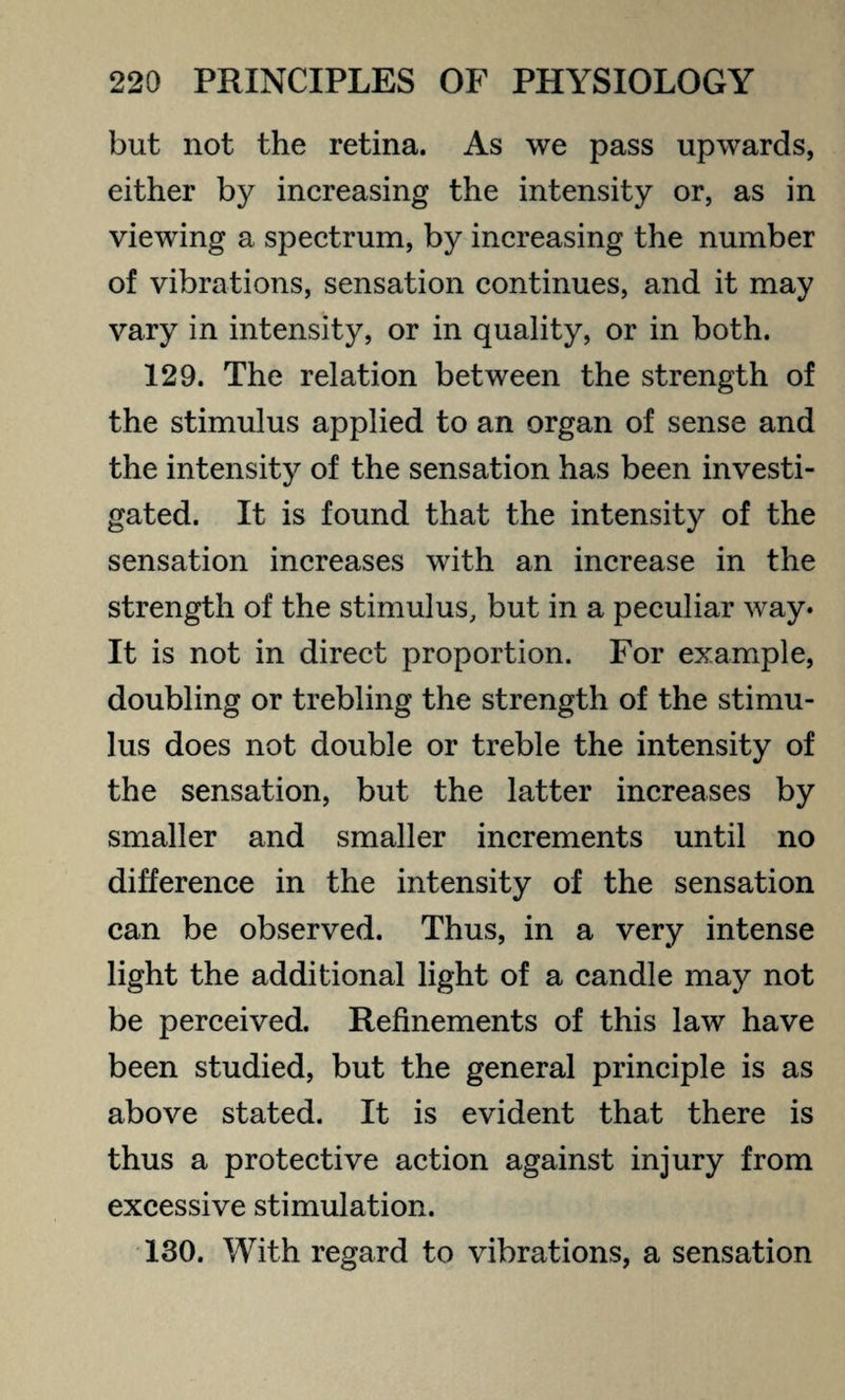 but not the retina. As we pass upwards, either by increasing the intensity or, as in viewing a spectrum, by increasing the number of vibrations, sensation continues, and it may vary in intensity, or in quality, or in both. 129. The relation between the strength of the stimulus applied to an organ of sense and the intensity of the sensation has been investi¬ gated. It is found that the intensity of the sensation increases with an increase in the strength of the stimulus, but in a peculiar way* It is not in direct proportion. For example, doubling or trebling the strength of the stimu¬ lus does not double or treble the intensity of the sensation, but the latter increases by smaller and smaller increments until no difference in the intensity of the sensation can be observed. Thus, in a very intense light the additional light of a candle may not be perceived. Refinements of this law have been studied, but the general principle is as above stated. It is evident that there is thus a protective action against injury from excessive stimulation. 130. With regard to vibrations, a sensation