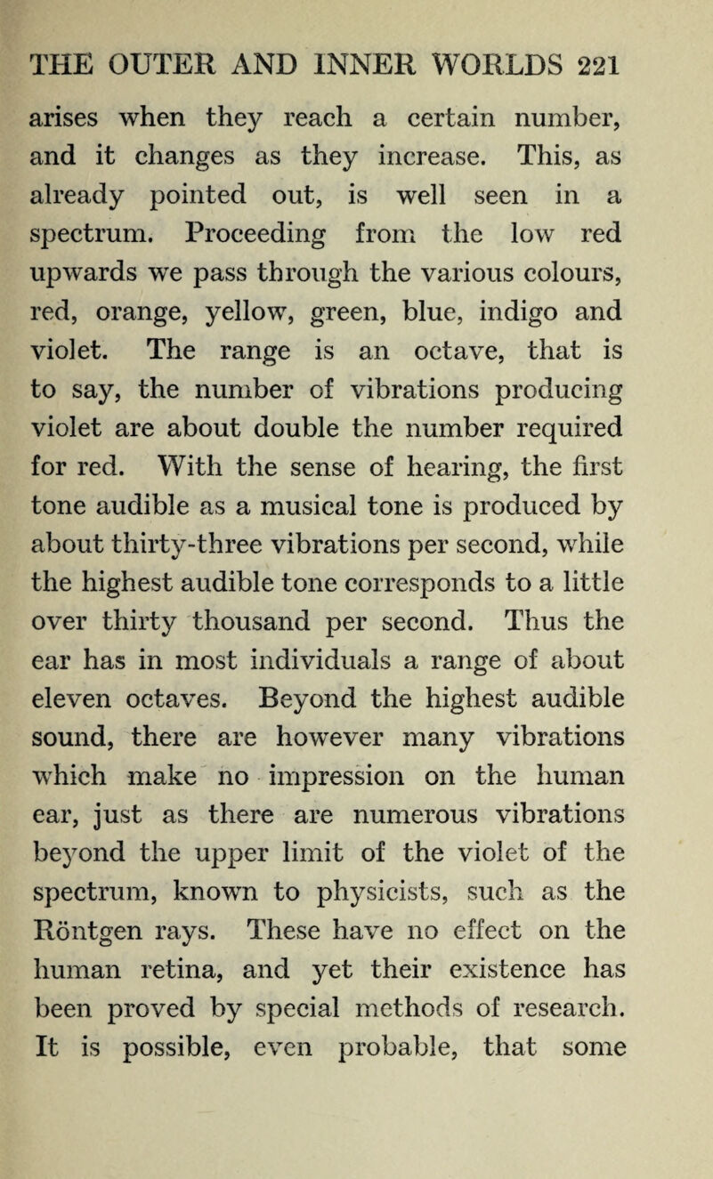 arises when they reach a certain number, and it changes as they increase. This, as already pointed out, is well seen in a spectrum. Proceeding from the low red upwards we pass through the various colours, red, orange, yellow, green, blue, indigo and violet. The range is an octave, that is to say, the number of vibrations producing violet are about double the number required for red. With the sense of hearing, the first tone audible as a musical tone is produced by about thirty-three vibrations per second, while the highest audible tone corresponds to a little over thirty thousand per second. Thus the ear has in most individuals a range of about eleven octaves. Beyond the highest audible sound, there are however many vibrations which make no impression on the human ear, just as there are numerous vibrations beyond the upper limit of the violet of the spectrum, known to physicists, such as the Rontgen rays. These have no effect on the human retina, and yet their existence has been proved by special methods of research. It is possible, even probable, that some