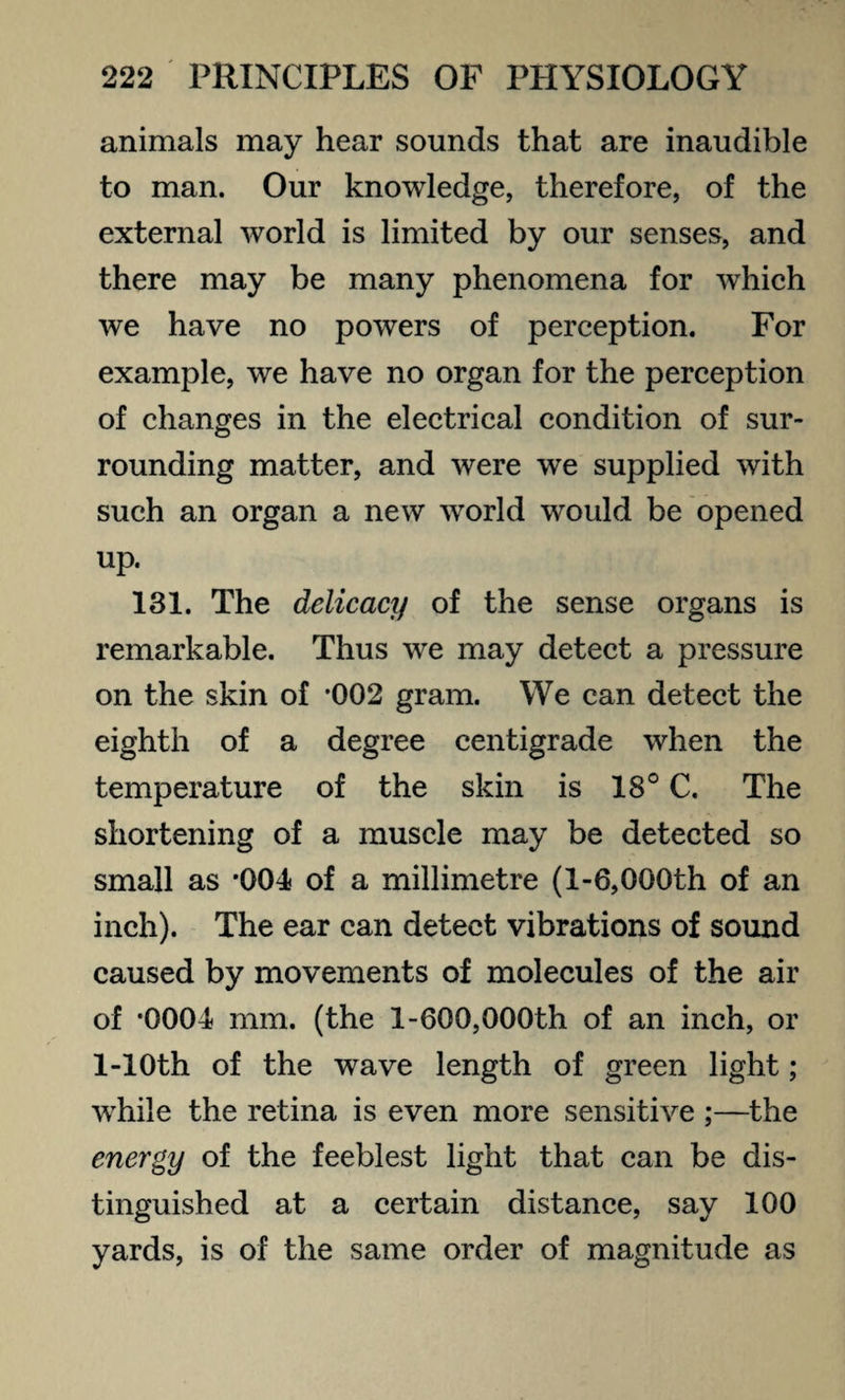 animals may hear sounds that are inaudible to man. Our knowledge, therefore, of the external world is limited by our senses, and there may be many phenomena for which we have no powers of perception. For example, we have no organ for the perception of changes in the electrical condition of sur¬ rounding matter, and were we supplied with such an organ a new wrorld would be opened up. 131. The delicacy of the sense organs is remarkable. Thus we may detect a pressure on the skin of -002 gram. We can detect the eighth of a degree centigrade when the temperature of the skin is 18° C. The shortening of a muscle may be detected so small as '004 of a millimetre (1-6,000th of an inch). The ear can detect vibrations of sound caused by movements of molecules of the air of *0004 mm. (the 1-600,000th of an inch, or 1-10th of the wave length of green light; while the retina is even more sensitive ;—the energy of the feeblest light that can be dis¬ tinguished at a certain distance, say 100 yards, is of the same order of magnitude as