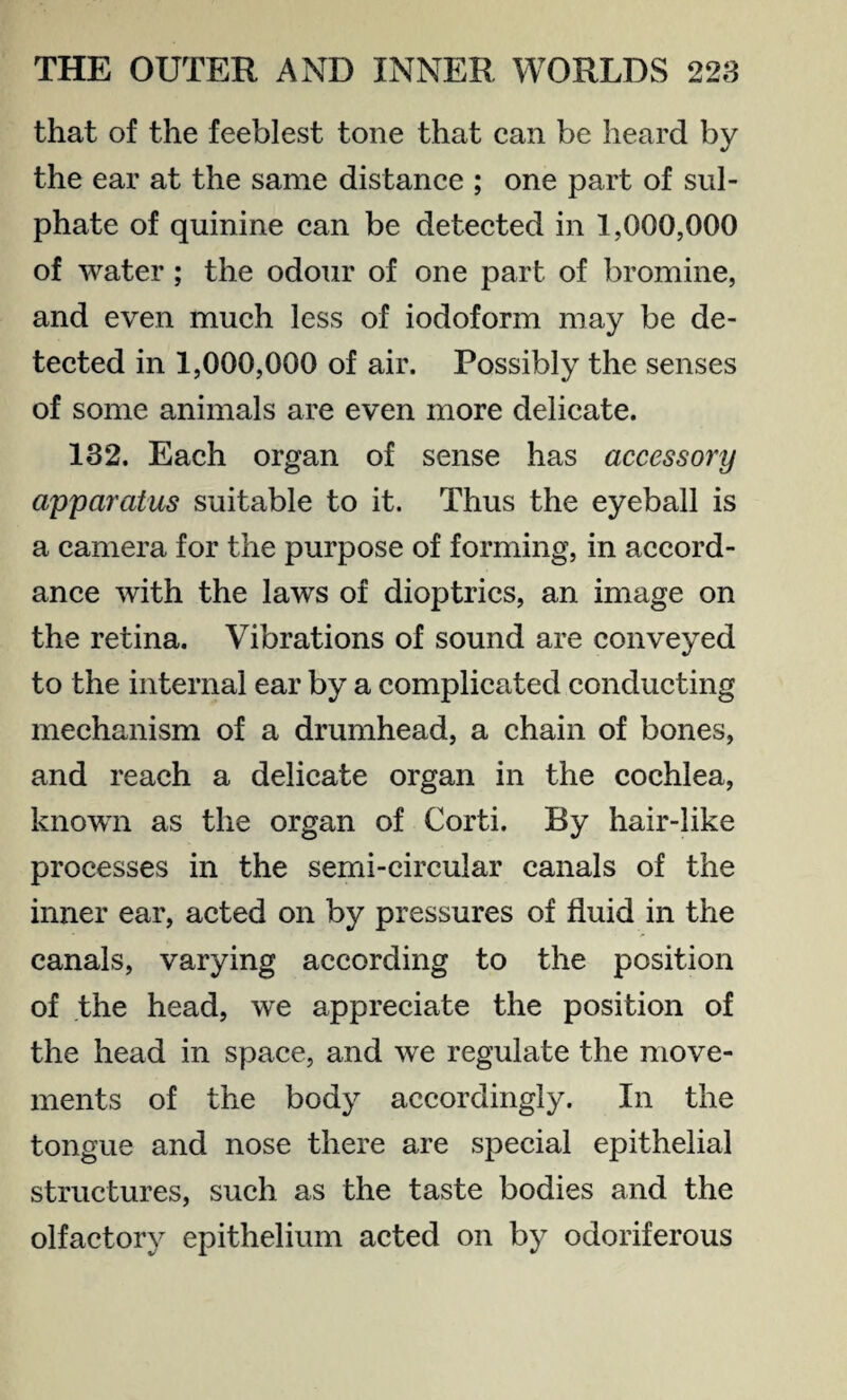 that of the feeblest tone that can be heard by the ear at the same distance ; one part of sul¬ phate of quinine can be detected in 1,000,000 of water ; the odour of one part of bromine, and even much less of iodoform may be de¬ tected in 1,000,000 of air. Possibly the senses of some animals are even more delicate. 132. Each organ of sense has accessory apparatus suitable to it. Thus the eyeball is a camera for the purpose of forming, in accord¬ ance with the laws of dioptrics, an image on the retina. Vibrations of sound are conveyed to the internal ear by a complicated conducting mechanism of a drumhead, a chain of bones, and reach a delicate organ in the cochlea, known as the organ of Corti. By hair-like processes in the semi-circular canals of the inner ear, acted on by pressures of fluid in the canals, varying according to the position of the head, we appreciate the position of the head in space, and we regulate the move¬ ments of the body accordingly. In the tongue and nose there are special epithelial structures, such as the taste bodies and the olfactory epithelium acted on by odoriferous