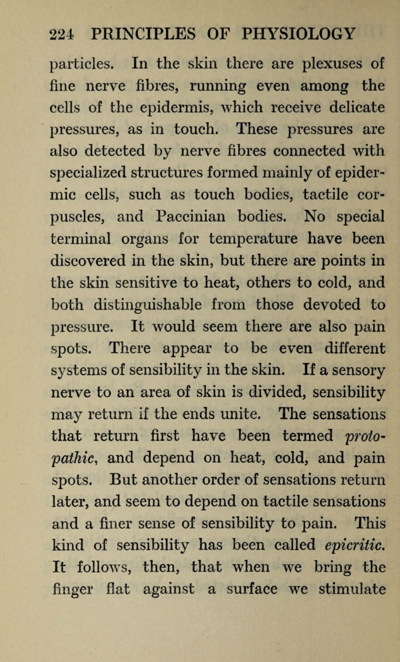 particles. In the skin there are plexuses of fine nerve fibres, running even among the cells of the epidermis, which receive delicate pressures, as in touch. These pressures are also detected by nerve fibres connected with specialized structures formed mainly of epider¬ mic cells, such as touch bodies, tactile cor¬ puscles, and Paccinian bodies. No special terminal organs for temperature have been discovered in the skin, but there are points in the skin sensitive to heat, others to cold, and both distinguishable from those devoted to pressure. It would seem there are also pain spots. There appear to be even different systems of sensibility in the skin. If a sensory nerve to an area of skin is divided, sensibility may return if the ends unite. The sensations that return first have been termed proto- pathic, and depend on heat, cold, and pain spots. But another order of sensations return later, and seem to depend on tactile sensations and a finer sense of sensibility to pain. This kind of sensibility has been called epicritic. It follows, then, that when we bring the finger flat against a surface we stimulate