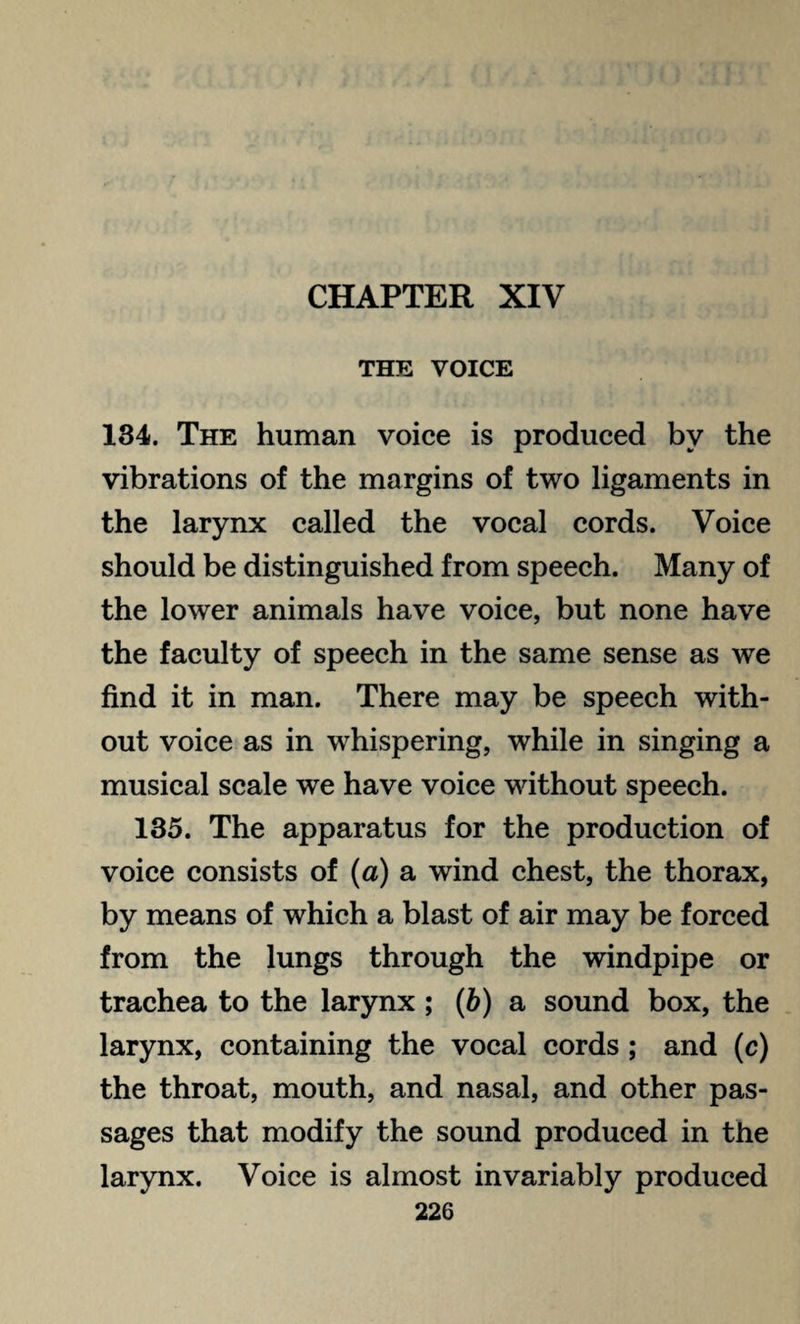 CHAPTER XIV THE VOICE 134. The human voice is produced by the vibrations of the margins of two ligaments in the larynx called the vocal cords. Voice should be distinguished from speech. Many of the lower animals have voice, but none have the faculty of speech in the same sense as we find it in man. There may be speech with¬ out voice as in whispering, while in singing a musical scale we have voice without speech. 135. The apparatus for the production of voice consists of (a) a wind chest, the thorax, by means of which a blast of air may be forced from the lungs through the windpipe or trachea to the larynx ; (b) a sound box, the larynx, containing the vocal cords ; and (c) the throat, mouth, and nasal, and other pas¬ sages that modify the sound produced in the larynx. Voice is almost invariably produced