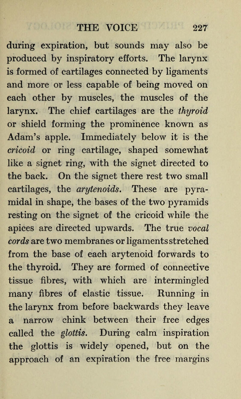 during expiration, but sounds may also be produced by inspiratory efforts. The larynx is formed of cartilages connected by ligaments and more or less capable of being moved on each other by muscles, the muscles of the larynx. The chief cartilages are the thyroid or shield forming the prominence known as Adam’s apple. Immediately below it is the cricoid or ring cartilage, shaped somewhat like a signet ring, with the signet directed to the back. On the signet there rest two small cartilages, the arytenoids. These are pyra¬ midal in shape, the bases of the two pyramids resting on the signet of the cricoid while the apices are directed upwards. The true vocal cords are two membranes or ligaments stretched from the base of each arytenoid forwards to the thyroid. They are formed of connective tissue fibres, with which are intermingled many fibres of elastic tissue. Running in the larynx from before backwards they leave a narrow chink between their free edges called the glottis. During calm inspiration the glottis is widely opened, but on the approach of an expiration the free margins