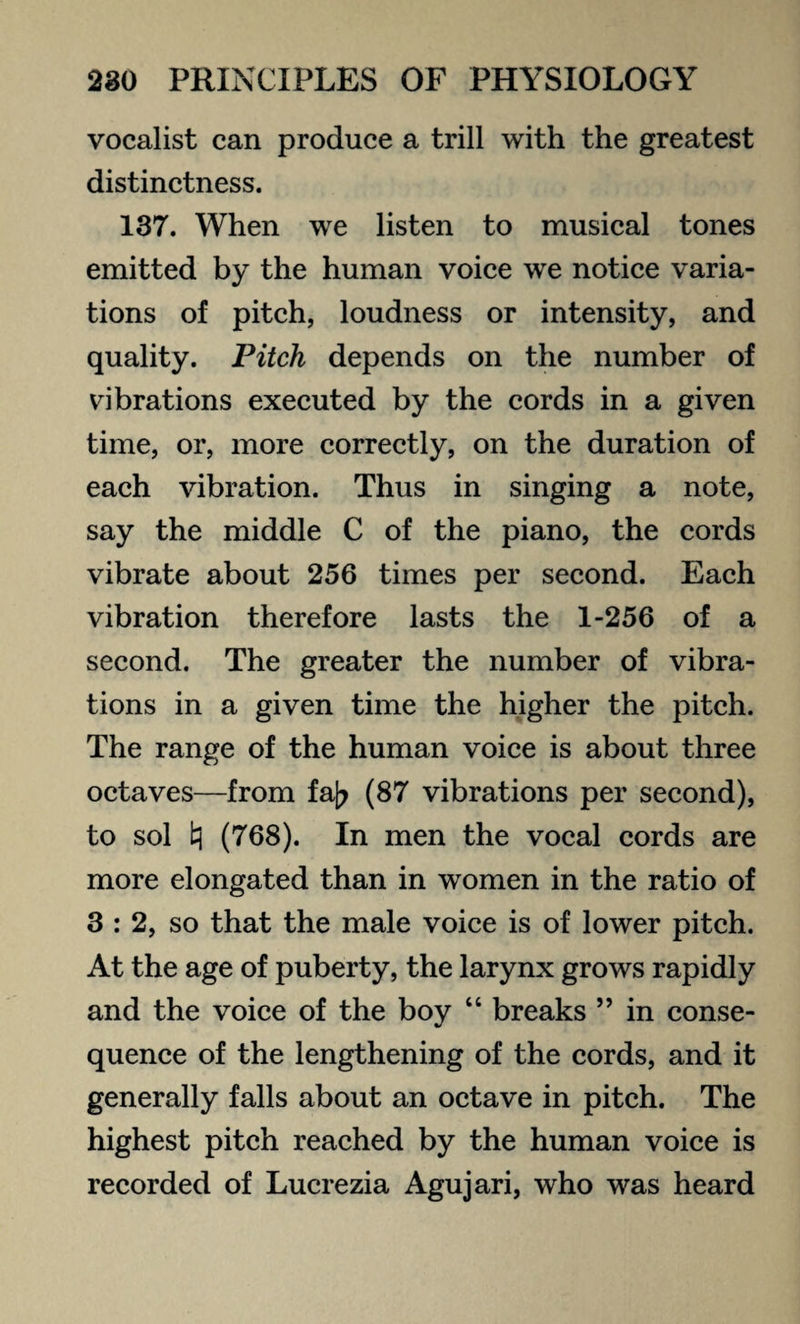 vocalist can produce a trill with the greatest distinctness. 137. When we listen to musical tones emitted by the human voice we notice varia¬ tions of pitch, loudness or intensity, and quality. Pitch depends on the number of vibrations executed by the cords in a given time, or, more correctly, on the duration of each vibration. Thus in singing a note, say the middle C of the piano, the cords vibrate about 256 times per second. Each vibration therefore lasts the 1-256 of a second. The greater the number of vibra¬ tions in a given time the higher the pitch. The range of the human voice is about three octaves—from fa|? (87 vibrations per second), to sol tj (768). In men the vocal cords are more elongated than in women in the ratio of 3 : 2, so that the male voice is of lower pitch. At the age of puberty, the larynx grows rapidly and the voice of the boy “ breaks ” in conse¬ quence of the lengthening of the cords, and it generally falls about an octave in pitch. The highest pitch reached by the human voice is recorded of Lucrezia Agujari, who was heard