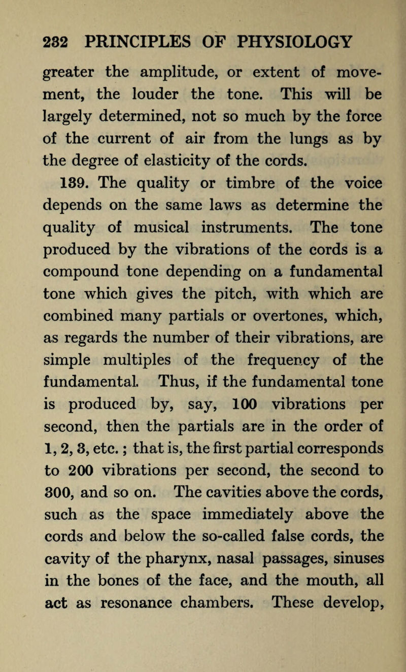 greater the amplitude, or extent of move¬ ment, the louder the tone. This will be largely determined, not so much by the force of the current of air from the lungs as by the degree of elasticity of the cords. 139. The quality or timbre of the voice depends on the same laws as determine the quality of musical instruments. The tone produced by the vibrations of the cords is a compound tone depending on a fundamental tone which gives the pitch, with which are combined many partials or overtones, which, as regards the number of their vibrations, are simple multiples of the frequency of the fundamental. Thus, if the fundamental tone is produced by, say, 100 vibrations per second, then the partials are in the order of 1,2,3, etc.; that is, the first partial corresponds to 200 vibrations per second, the second to 300, and so on. The cavities above the cords, such as the space immediately above the cords and below the so-called false cords, the cavity of the pharynx, nasal passages, sinuses in the bones of the face, and the mouth, all act as resonance chambers. These develop,