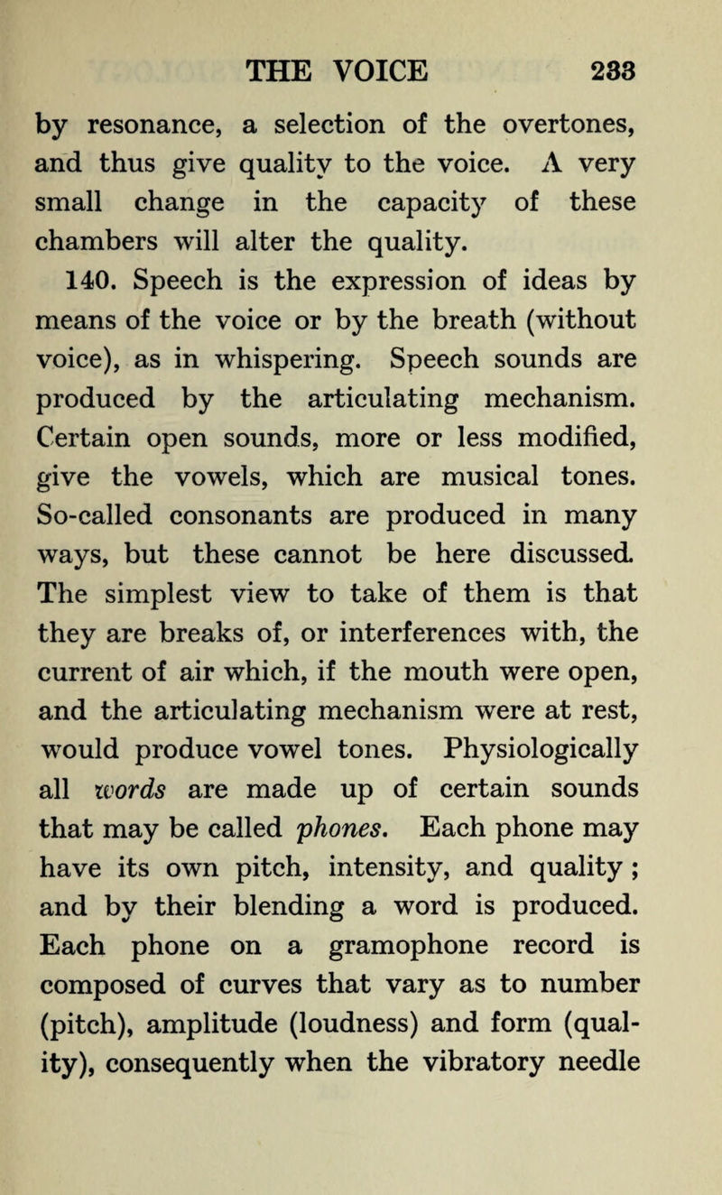 by resonance, a selection of the overtones, and thus give quality to the voice. A very small change in the capacity of these chambers will alter the quality. 140. Speech is the expression of ideas by means of the voice or by the breath (without voice), as in whispering. Speech sounds are produced by the articulating mechanism. Certain open sounds, more or less modified, give the vowels, which are musical tones. So-called consonants are produced in many ways, but these cannot be here discussed The simplest view to take of them is that they are breaks of, or interferences with, the current of air which, if the mouth were open, and the articulating mechanism were at rest, would produce vowel tones. Physiologically all words are made up of certain sounds that may be called phones. Each phone may have its own pitch, intensity, and quality ; and by their blending a word is produced. Each phone on a gramophone record is composed of curves that vary as to number (pitch), amplitude (loudness) and form (qual¬ ity), consequently when the vibratory needle