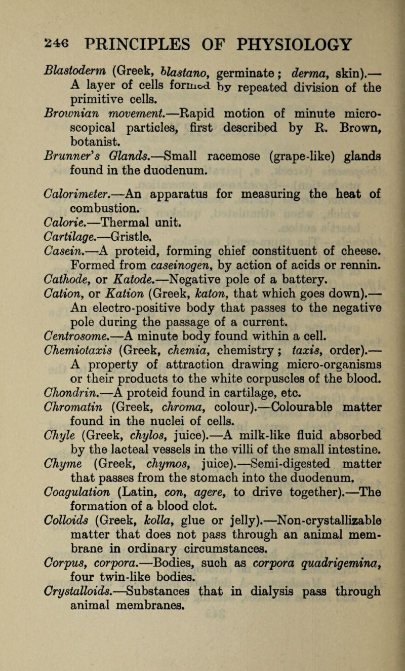 Blastoderm (Greek, blastano, germinate; derma, skin).— A layer of cells forinod by repeated division of the primitive cells. Brovmian movement.—Rapid motion of minute micro¬ scopical particles, first described by R. Brown, botanist. Brunner's Glands.—Small racemose (grape-like) glands found in the duodenum. Calorimeter.—An apparatus for measuring the heat of combustion. Calorie.—Thermal unit. Cartilage.—Gristle. Casein.—A proteid, forming chief constituent of cheese. Formed from caseinogen, by action of acids or rennin. Cathode, or Katode.—Negative pole of a battery. Cation, or Ration (Greek, katon, that which goes down).— An electro-positive body that passes to the negative pole during the passage of a current. Centrosome.—A minute body found within a cell. Chemiotaxis (Greek, chemia, chemistry; taxis, order).— A property of attraction drawing micro-organisms or their products to the white corpuscles of the blood. Chondrin.—A proteid found in cartilage, etc. Chromatin (Greek, chroma, colour).—Colourable matter found in the nuclei of cells. Chyle (Greek, chylos, juice).—A milk-like fluid absorbed by the lacteal vessels in the villi of the small intestine. Chyme (Greek, chymos, juice).—Semi-digested matter that passes from the stomach into the duodenum. Coagulation (Latin, con, agere, to drive together).—The formation of a blood clot. Colloids (Greek, holla, glue or jelly).—Non-crystallizable matter that does not pass through an animal mem¬ brane in ordinary circumstances. Corpus, corpora.—Bodies, such as corpora quadrigemina, four twin-like bodies. Crystalloids.—Substances that in dialysis pass through animal membranes.