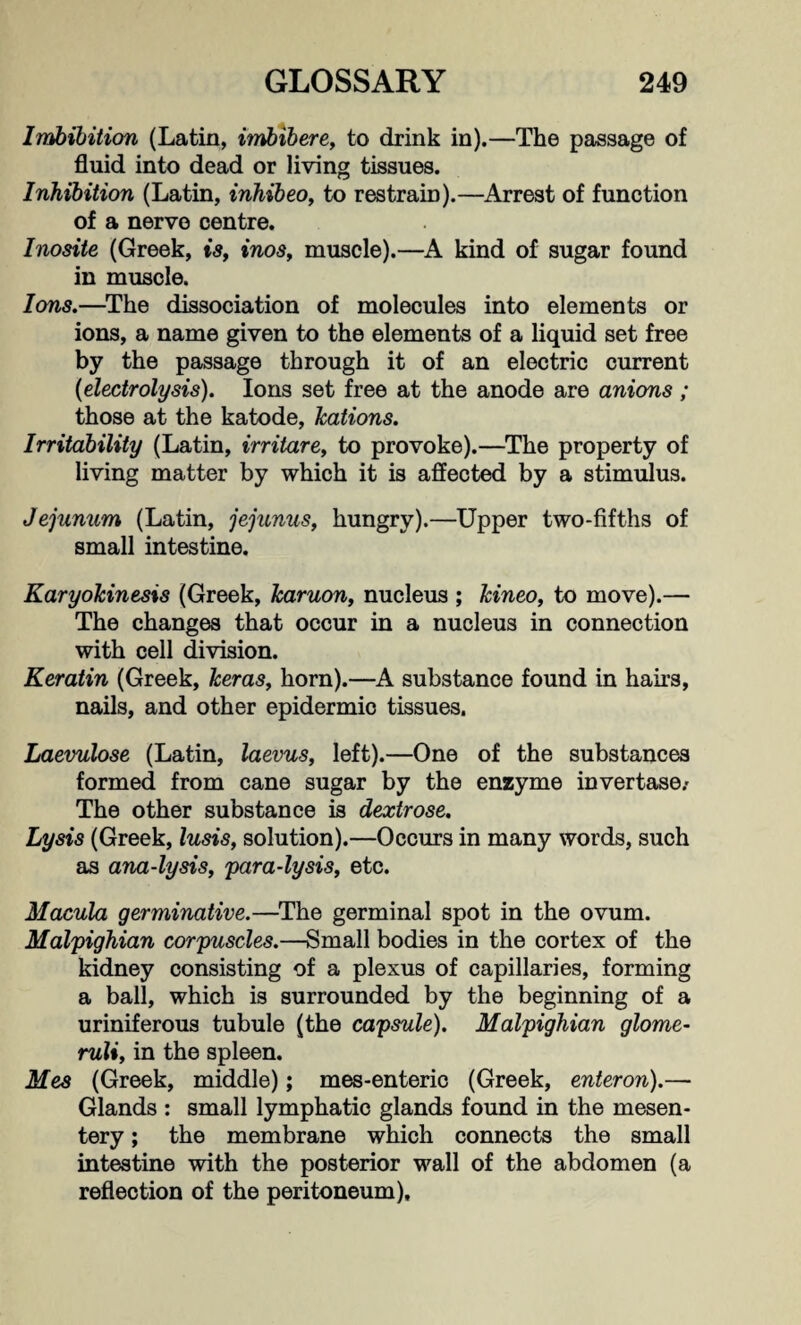 Imbibition (Latin, imbibere, to drink in).—The passage of fluid into dead or living tissues. Inhibition (Latin, inhibeo, to restrain).—Arrest of function of a nerve centre. Inosite (Greek, is, inos, muscle).—A kind of sugar found in muscle. Ions.—The dissociation of molecules into elements or ions, a name given to the elements of a liquid set free by the passage through it of an electric current {electrolysis). Ions set free at the anode are anions ; those at the katode, kations. Irritability (Latin, irritare, to provoke).—The property of living matter by which it is affected by a stimulus. Jejunum (Latin, jejunus, hungry).—Upper two-fifths of small intestine. Karyokinesis (Greek, karuon, nucleus ; kineo, to move).— The changes that occur in a nucleus in connection with cell division. Keratin (Greek, keras, horn).—A substance found in hairs, nails, and other epidermio tissues. Laevulose (Latin, laevus, left).—One of the substances formed from cane sugar by the enzyme invertase.- The other substance is dextrose. Lysis (Greek, lusis, solution).—Occurs in many words, such as ana-lysis, para-lysis, etc. Macula germinative.—The germinal spot in the ovum. Malpighian corpuscles.—Small bodies in the cortex of the kidney consisting of a plexus of capillaries, forming a ball, which is surrounded by the beginning of a uriniferous tubule (the capsule). Malpighian glome¬ ruli, in the spleen. Mes (Greek, middle); mes-enteric (Greek, enteron).— Glands : small lymphatic glands found in the mesen¬ tery ; the membrane which connects the small intestine with the posterior wall of the abdomen (a reflection of the peritoneum).