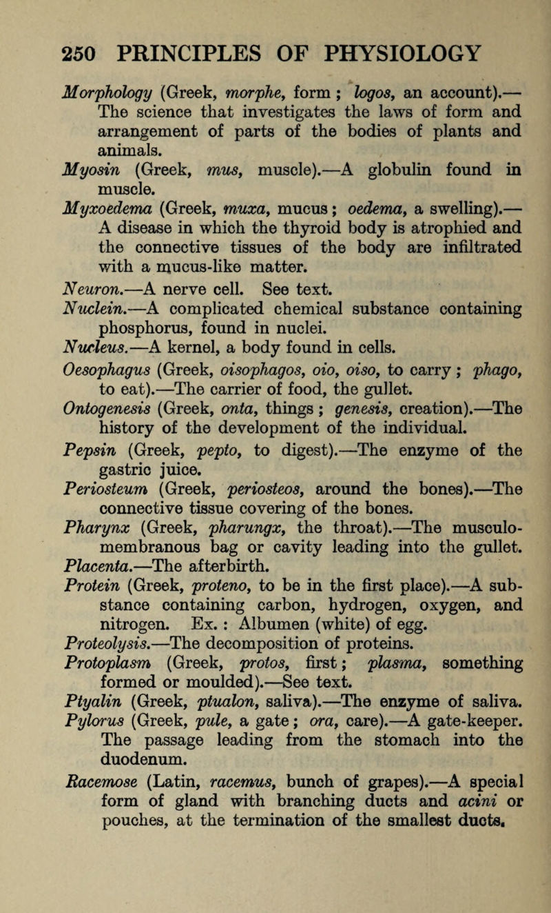 Morphology (Greek, morphe, form ; logos, an account).— The science that investigates the laws of form and arrangement of parts of the bodies of plants and animals. Myosin (Greek, mus, muscle).—A globulin found in muscle. Myxoedema (Greek, muxa, mucus; oedema, a swelling).— A disease in which the thyroid body is atrophied and the connective tissues of the body are infiltrated with a mucus-like matter. Neuron.—A nerve cell. See text. Nuclein.—A complicated chemical substance containing phosphorus, found in nuclei. Nucleus.—A kernel, a body found in cells. Oesophagus (Greek, oisophagos, oio, oiso, to carry; phago, to eat).—The carrier of food, the gullet. Ontogenesis (Greek, onta, things; genesis, creation).—The history of the development of the individual. Pepsin (Greek, pepto, to digest).—The enzyme of the gastric juice. Periosteum (Greek, periosteos, around the bones).—The connective tissue covering of the bones. Pharynx (Greek, pharungx, the throat).—The musculo- membranous bag or cavity leading into the gullet. Placenta.—The afterbirth. Protein (Greek, proteno, to be in the first place).—A sub¬ stance containing carbon, hydrogen, oxygen, and nitrogen. Ex. : Albumen (white) of egg. Proteolysis.—The decomposition of proteins. Protoplasm (Greek, protos, first; plasma, something formed or moulded).—See text. Ptyalin (Greek, ptualon, saliva).—The enzyme of saliva. Pylorus (Greek, pule, a gate; ora, care).—A gate-keeper. The passage leading from the stomach into the duodenum. Racemose (Latin, racemus, bunch of grapes).—A special form of gland with branching ducts and acini or pouches, at the termination of the smallest ducts.