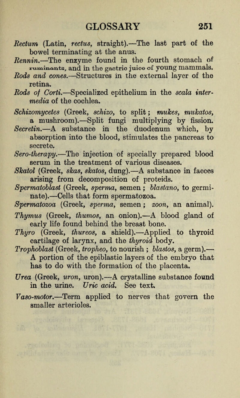 Rectum (Latin, rectus, straight).—The last part of the bowel terminating at the anus. Rennin.—The enzyme found in the fourth stomach of ruminants, and in the gastric juice of young mammals. Rods and cones.—Structures in the external layer of the retina. Rods of Corti.—Specialized epithelium in the scala inter¬ media of the cochlea. Schizomycetes (Greek, schizo, to split; mulces, mukatos, a mushroom).—Split fungi multiplying by fission. Secretin.—A substance in the duodenum which, by absorption into the blood, stimulates the pancreas to secrete. Sero-therapy.—The injection of specially prepared blood serum in the treatment of various diseases. Skatol (Greek, skas, skatos, dung).—A substance in faeces arising from decomposition of proteids. Spermatoblast (Greek, sperma, semen; blastano, to germi¬ nate).—Cells that form spermatozoa. Spermatozoa (Greek, sperma, semen ; zoon, an animal). Thymus (Greek, thumos, an onion).—A blood gland of early life found behind the breast bone. Thyro (Greek, thureos, a shield).—Applied to thyroid cartilage of larynx, and the thyroid body. Trophoblast (Greek, tropheo, to nourish ; blastos, a germ).— A portion of the epiblastic layers of the embryo that has to do with the formation of the placenta. Urea (Greek, uron, uron).—A crystalline substance found in the urine. Uric acid. See text. Vaso-motor.—Term applied to nerves that govern the smaller arterioles.