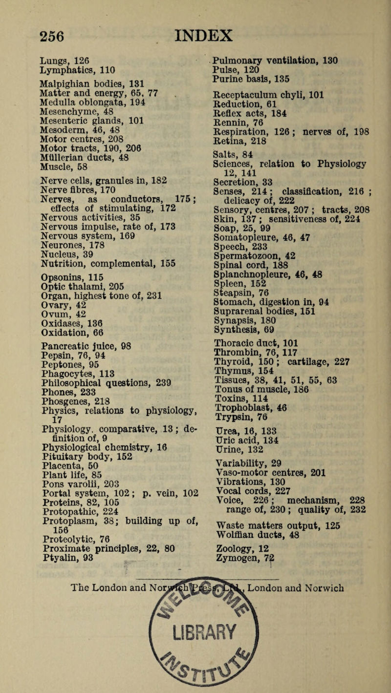 Lungs, 126 Lymphatics, 110 Malpighian bodies, 131 Matter and energy, 66, 77 Medulla oblongata, 194 Mesenchyme, 48 Mesenteric glands, 101 Mesoderm, 46, 48 Motor centres, 208 Motor tracts, 190, 206 Miillerian ducts, 48 Muscle, 68 Nerve cells, granules in, 182 Nerve fibres, 170 Nerves, as conductors, 175; effects of stimulating, 172 Nervous activities, 35 Nervous impulse, rate of, 173 Nervous system, 169 Neurones, 178 Nucleus, 39 Nutrition, complemental, 155 Opsonins, 115 Optic thalami, 205 Organ, highest tone of, 231 Ovary, 42 Ovum, 42 Oxidases, 136 Oxidation, 66 Pancreatic juice, 98 Pepsin, 76, 94 Peptones, 95 Phagocytes, 113 Philosophical questions, 239 Phones, 233 Phosgenes, 218 Physics, relations to physiology, 17 Physiology, comparative, 13; de¬ finition of, 9 Physiological chemistry, 16 Pituitary body, 152 Placenta, 50 Plant life, 85 Pons varolii, 203 Portal system, 102; p. vein, 102 Proteins, 82, 105 Protopathic, 224 Protoplasm, 38; building up of, 156 Proteolytic, 76 Proximate principles, 22, 80 Ptyalin, 93 Pulmonary ventilation, 130 Pulse, 120 Purine basis, 135 Receptaculum chyli, 101 Reduction, 61 Reflex acts, 184 Rennin, 76 Respiration, 126; nerves of, 198 Retina, 218 Salts, 84 Sciences, relation to Physiology 12, 141 Secretion, 33 Senses, 214; classification, 216 ; delicacy of, 222 Sensory, centres, 207 ; tracts, 208 Skin, 137 ; sensitiveness of, 224 Soap, 25, 99 Soinatopleure, 46, 47 Speech, 233 Spermatozoon, 42 Spinal cord, 188 Splanchnopleure, 46, 48 Spleen, 152 Steapsin, 76 Stomach, digestion in, 94 Suprarenal bodies, 151 Synapsis, 180 Synthesis, 69 Thoracic duct, 101 Thrombin, 76, 117 Thyroid, 150 ; cartilage, 227 Thymus, 154 Tissues, 38, 41, 51, 55, 63 Tonus of muscle, 186 Toxins, 114 Trophoblast, 46 Trypsin, 76 Urea, 16, 133 Uric acid, 134 Urine, 132 Variability, 29 Vaso-motor centres, 201 Vibrations, 130 Vocal cords, 227 Voice, 226; mechanism, 228 range of, 230; quality of, 232 Waste matters output, 125 Wolffian ducts, 48 Zoology, 12 Zymogen, 72 The London and London and Norwich