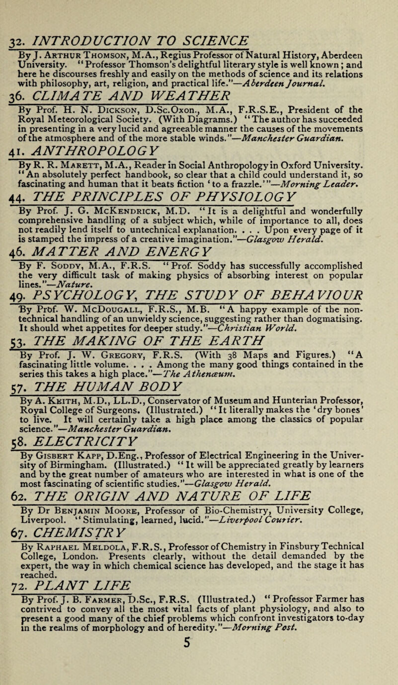 33. INTRODUCTION TO SCIENCE ByJ. Arthur Thomson, M.A., Regius Professor of Natural History, Aberdeen University. “Professor Thomson’s delightful literary style is well known; and here he discourses freshly and easily on the methods of science and its relations with philosophy, art, religion, and practical life.”—Aberdeen Journal. 36. CLIMATE AND WEATHER By Prof. H. N. Dickson, D.Sc.Oxon., M.A., F.R.S.E., President of the Royal Meteorological Society. (With Diagrams.) “ The author has succeeded in presenting in a very lucid and agreeable manner the causes of the movements of the atmosphere and of the more stable winds.”—Manchester Guardian. 41. ANTHROPOLOGY By R. R. Marett, M.A., Reader in Social Anthropology in Oxford University. “ An absolutely perfect handbook, so clear that a child could understand it, so fascinating and human that it beats fiction ‘to a frazzle.’”—Morning Leader. 44. THE PRINCIPLES OF PHYSIOLOGY By Prof. J. G. McKendrick, M.D. “It is a delightful and wonderfully comprehensive handling of a subject which, while of importance to all, does not readily lend itself to untechnical explanation. . . . Upon every page of it is stamped the impress of a creative imagination.”—Glasgow Herald. 46. MATTER AND ENERGY By F. Soddy, M.A., F.R.S. “Prof. Soddy has successfully accomplished the very difficult task of making physics of absorbing interest on popular lines.—Nature. 49. PSYCHOLOGY., THE STUDY OF BEHAVIOUR By Prbf. W. McDougall, F.R.S., M.B. “A happy example of the non¬ technical handling of an unwieldy science, suggesting rather than dogmatising. It should whet appetites for deeper study.”—Christian World. 53. THE MAKING OF THE EARTH By Prof. J. W. Gregory, F.R.S. (With 38 Maps and Figures.) “A fascinating little volume. . . . Among the many good things contained in the series this takes a high place.”—The AthencEum. 57. THE HUMAN BODY By A. Keith, M.D., LL.D., Conservator of Museum and Hunterian Professor, Royal College of Surgeons. (Illustrated.) “ It literally makes the ‘dry bones' to live. It will certainly take a high place among the classics of popular science. ”—Manchester Guardian. 58. ELECTRICITY By Gisbert Kapp, D.Eng., Professor of Electrical Engineering in the Univer¬ sity of Birmingham. (Illustrated.) “It will be appreciated greatly by learners and by the great number of amateurs who are interested in what is one of the most fascinating of scientific studies.”—Glasgow Herald. 62. THE ORIGIN AND NATURE OF LIFE By Dr Benjamin Moore, Professor of Bio-Chemistry, University College, Liverpool. “ Stimulating, learned, lucid.”—Liverpool Courier. 67. CHEMISTRY By Raphael Meldola, F.R.S., Professor of Chemistry in Finsbury Technical College, London. Presents clearly, without the detail demanded by the expert, the way in which chemical science has developed, and the stage it has reached. 72. PLANT LIFE By Prof. J. B. Farmer, D.Sc., F.R.S. (Illustrated.) “ Professor Farmer has contrived to convey all the most vital facts of plant physiology, and also to present a good many of the chief problems which confront investigators to-day in the realms of morphology and of heredity.”—Morning Post.