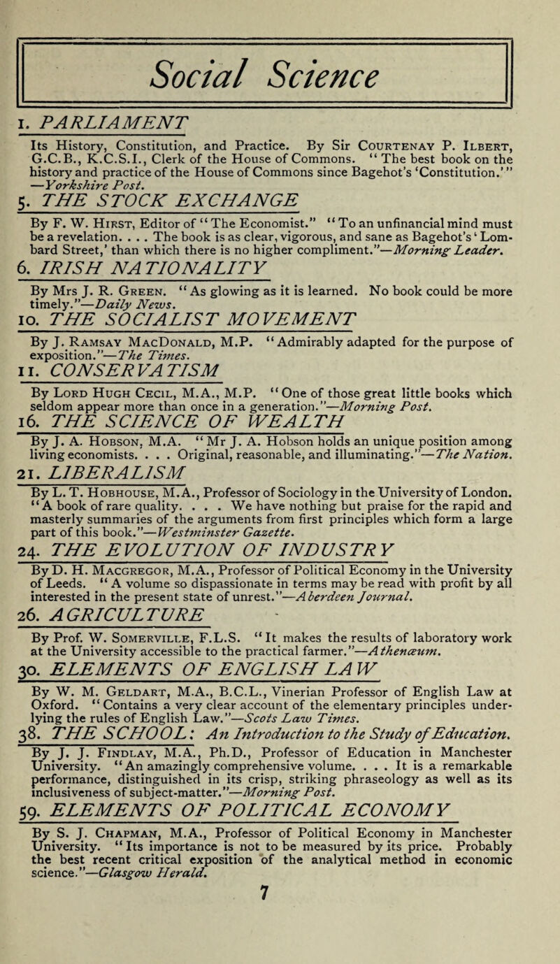 Social Science I. PARLIAMENT Its History, Constitution, and Practice. By Sir Courtenay P. Ilbert, G.C.B., K.C.S.I., Clerk of the House of Commons. “ The best book on the history and practice of the House of Commons since Bagehot’s ‘Constitution.’” —Yorkshire Post. 5. THE STOCK EXCHANGE By F. W. Hirst, Editor of “The Economist.” “ To an unfinancial mind must be a revelation. . . . The book is as clear, vigorous, and sane as Bagehot’s ‘ Lom¬ bard Street,’ than which there is no higher compliment.”—Morning Leader. 6, IRISH NATIONALITY By Mrs J. R. Green. “ As glowing as it is learned. No book could be more timely.—Daily News. io. THE SOCIALIST MOVEMENT By J. Ramsay MacDonald, M.P. “ Admirably adapted for the purpose of exposition.”—The Times. II. CONSERVATISM By Lord Hugh Cecil, M.A., M.P. “One of those great little books which seldom appear more than once in a generation.”—Morning Post. 16. THE SCIENCE OF WEALTH By J. A. Hobson, M.A. “ Mr J. A. Hobson holds an unique position among living economists. . . . Original, reasonable, and illuminating.”—The Nation. 21. LIBERALISM By L. T. Hobhouse, M.A., Professor of Sociology in the University of London. “ A book of rare quality. . . . We have nothing but praise for the rapid and masterly summaries of the arguments from first principles which form a large part of this book.”—Westminster Gazette. 24. THE EVOLUTION OF INDUSTRY By D. H. Macgregor, M.A., Professor of Political Economy in the University of Leeds. “ A volume so dispassionate in terms may be read with profit by all interested in the present state of unrest.”—Aberdeen Journal. 26. AGRICULTURE By Prof. W. Somerville, F.L.S. “It makes the results of laboratory work at the University accessible to the practical farmer.”—Athenceum. 30. ELEMENTS OF ENGLISH LA W By W. M. Geldart, M.A., B.C.L., Vinerian Professor of English Law at Oxford. “Contains a very clear account of the elementary principles under¬ lying the rules of English Law.”—Scots Law Times. 38. THE SCHOOL: An Introduction to the Study of Education. By J. J. Findlay, M.A., Ph.D., Professor of Education in Manchester University. “ An amazingly comprehensive volume. ... It is a remarkable performance, distinguished in its crisp, striking phraseology as well as its inclusiveness of subject-matter.”—Morning Post. 59. ELEMENTS OF POLITICAL ECONOMY By S. J. Chapman, M.A., Professor of Political Economy in Manchester University. “ Its importance is not to be measured by its price. Probably the best recent critical exposition of the analytical method in economic science.”—Glasgow Herald.