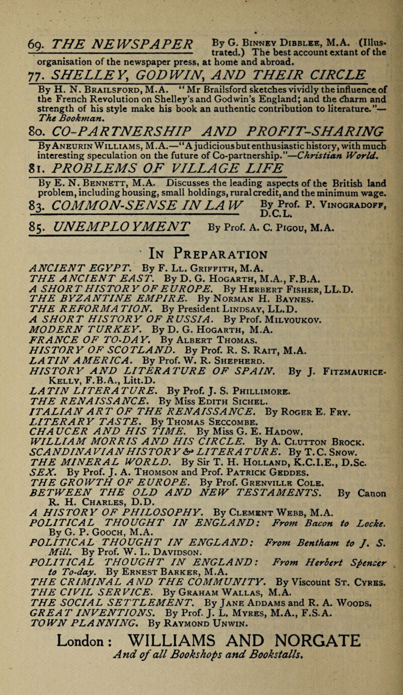 69. THE NEWSPAPER By G. Binney Dibbles, M.A. (Illus¬ trated.) The best account extant of the organisation of the newspaper press, at home and abroad. 77. SHELLEY,\ GODWIN, AND THEIR CIRCLE By H. N. Brailsford, M.A. “ Mr Brailsford sketches vividly the influence of the French Revolution on Shelley’s and Godwin’s England; and the charm and strength of his style make his book an authentic contribution to literature.”— The Bookman. 80. CO-PARTNERSHIP AND PROFIT-SHARING ByAneurin Williams, M.A.—“A judiciousbutenthusiastic history, with much interesting speculation on the future of Co-partnership.”—Christian World. 81. PROBLEMS OF VILLAGE LIFE By E. N. Bennett, M.A. Discusses the leading aspects of the British land problem, including housing, small holdings, rural credit, and the minimum wage. 83. COMMON-SENSE IN LA W ByProf. P. Vinogradoff, 85. UNEMPLOYMENT By Prof. A. C. Pigou, M.A. In Preparation ANCIENT EGYPT. By F. Ll. Griffith, M.A. THE ANCIENT EAST. By D. G. Hogarth, M.A., F.B.A. A SHORT HISTORY OF EUROPE. By Herbert Fisher, LL.D. THE BYZANTINE EMPIRE. By Norman H. Baynes. THE REFORMA TION. By President Lindsay, LL.D. A SHOR T HIS TOR Y OF R USSIA. By Prof. Milyoukov. MODERN TURKEY. By D. G. Hogarth, M.A. FRANCE OF TO-DAY. By Albert Thomas. HISTORY OF SCOTLAND. By Prof. R. S. Rait, M.A. LA TIN AMERICA. By Prof. W. R. Shepherd. HISTORY AND LITERATURE OF SPAIN. By J. Fitzmaurice- Kelly, F.B.A., Litt.D. LA TIN LITER A TURE. By Prof. J. S. Phillimore. THE RENAISSANCE. By Miss Edith Sichel. ITALIAN ART OF THE RENAISSANCE. By Roger E. Fry. LITERARY TASTE. By Thomas Seccombe. CHA UCER AND HIS TIME. By Miss G. E. Hadow. WILLIAM MORRIS AND HIS CIRCLE. By A. Clutton Brock. SCANDINA VIAN HISTORY <V LITER A TURE. By T. C. Snow. THE MINERAL WORLD. By Sir T. H. Holland, K.C.I.E., D.Sc. SEX. By Prof. J. A. Thomson and Prof. Patrick Geddes. THE GROWTH OF EUROPE. By Prof. Grenville Cole. BETWEEN THE OLD AND NEW TESTAMENTS. By Canon R. H. Charles, D.D. A HISTORY OF PHILOSOPHY. By Clement Webb, M.A. POLITICAL THOUGHT IN ENGLAND: From Bacon to Locke. By G. P. Gooch, M.A. POLITICAL THOUGHT IN ENGLAND: From Bentham to J. S. Mill. By Prof. W. I,. Davidson. POLITICAL THOUGHT IN ENGLAND: From Herbert Spencer to To-day. By Ernest Barker, M.A. THE CRIMINAL AND THE COMMUNITY. By Viscount St. Cyres. THE CIVIL SERVICE. By Graham Wallas, M.A. THE SOCIAL SETTLEMENT. By Jane Addams and R. A. Woods. GREA T INVENTIONS. By Prof. J. L. Myres, M.A., F.S.A. TO WN PL A NNING. By Raymond Unwin. London: WILLIAMS AND NORGATE And of all Bookshops and Bookstalls.