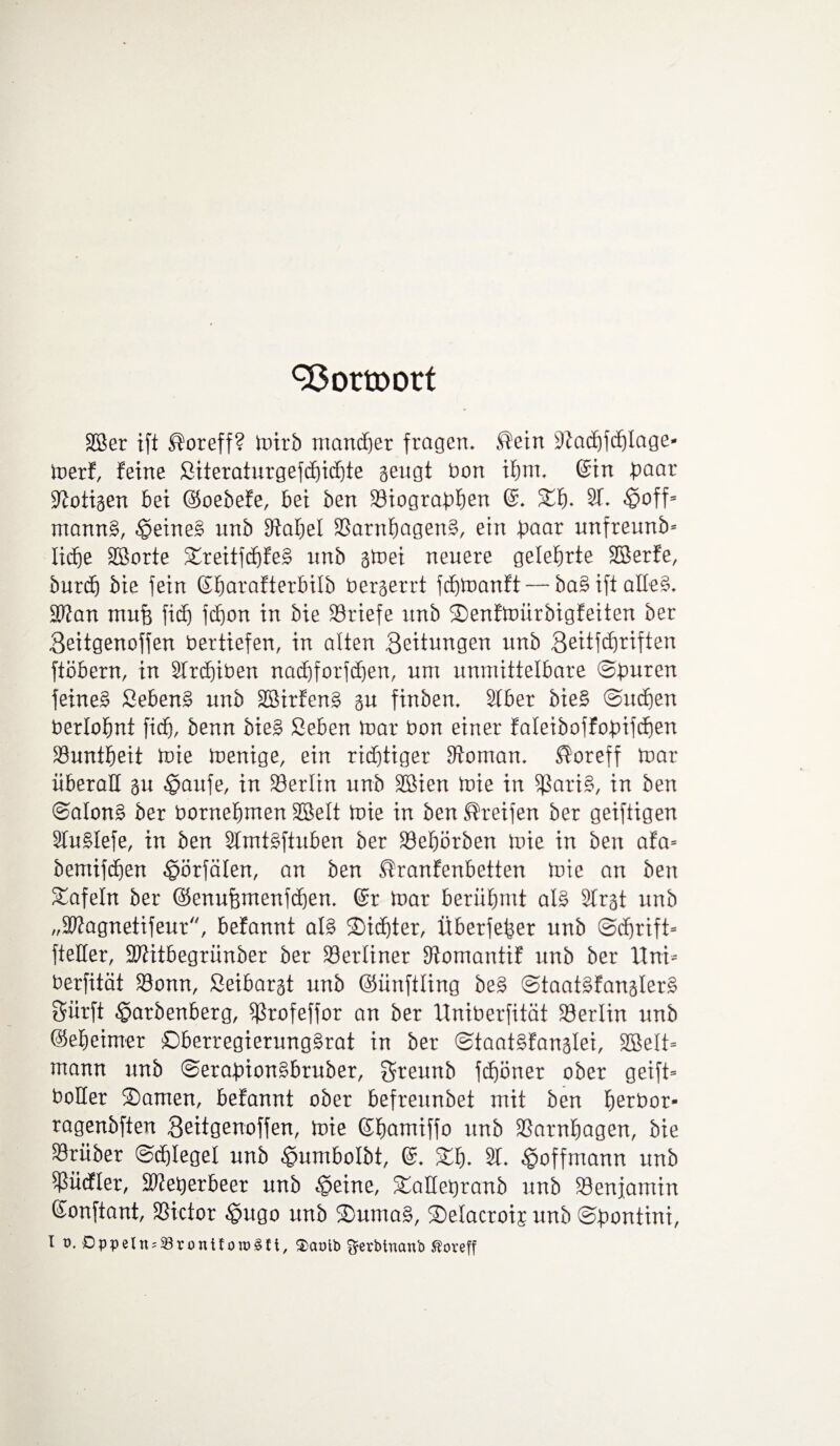 93 Otto ort SBer ift ®oreff? mirb mancher fragen* ®ein üftachfchlage- merf, feine ßiteraturgefchichte sengt bon ihm* ©in paar Zotigen bei ©oebefe, bei ben Siographen ©. St). 2t. ©off* mann§, ©eine£ unb Stapel 23arnhagen§, etn paar unfreunb* Xicfje Sßorte Sreitfd)fe§ unb gtoei neuere gelehrte Sßerfe, burd) bie fein ©harafterbilb berserrt icpmanft— ba§ ift aHe§. üPtan mufe fid) fdf)on in bie Briefe unb Senfmürbigfeiten ber Seitgenojfen Vertiefen, in alten Seitungen unb Seitfdjriften ftöbern, in 2trd)iben nadhforfdjen, um unmittelbare ©puren feinet Sebent unb 2Sirfen£ gu finben. 2lber bie§ ©ucpen berlopnt fid), benn bie§ Seben mar bon einer faleiboffopifcfjen Suntpeit mie menige, ein richtiger Vornan, $oreff mar überall su ©aufe, in Berlin unb SBien mie in $ari§, in ben @a!on§ ber bornepmen SBelt mie in ben Greifen ber geiftigen 2tu§Iefe, in ben 2tmBftuben ber Sepörben mie in ben afa- bemifdjen ©örfälen, an ben ßranfenbetten mie an ben tafeln ber ©enufemenfcpem ©r mar berühmt al§ 2trgt unb „SPtagnetifeur, befannt als Sichter, Überjeper unb ©dprift- fteHer, SWitbegrünber ber berliner Stomantif unb ber Uni* berfität Sonn, Seibarst unb ©ünftling be§ ©taat£fangter§ Sürft ©arbenberg, ^Srofeffor an ber Uniberfität Serlin unb ©eheimer £)berregierung§rat in ber ©taatSfanglei, Sßelt* mann unb ©erapion^bruber, Sreunb jdpöner ober geift* boHer Samen, befannt ober befreunbet mit ben perbor- ragenbften Seitgenoffen, mie ©hamiffo unb Sarnpagen, bie Srüber ©tplegel unb ©umbolbt, ©. Sh. 2t. ©offmann unb Sücfier, ÜDteperbeer unb ©eine, Saüepranb unb Senfamin ©onftant, Sictor ©ugo unb Suma§, Selacroij unb ©pontini, I v. £>ppetn = 33rontfoTO3ft, Sarnb ftetbinanb ßoreff