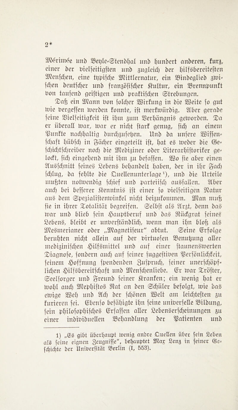 dMxxmöz unb 39et)Ie«@tenbbaI unb Rimbert anberen, fürs, einer ber bielfeitigften unb gugleid) ber hilfsbereiteren Sftenfdjen, eine tfcjtnfdje SWittlernatur, ein 23inbeglieb gmi* leben beutfcf)cr unb frangöfifdjer Kultur, ein SBremtpunft üon taufenb geiftigen unb braftifdjen (Strebungen. Safe ein SWann bon foldjcr SBirfung in bie SBeite fo gut mie bergeffen inerben fomtte, ift nterfmürbig. Slber gerabe feine SSielfeitigfeit ift ihm gum ©erbängniS gemorben. ®a er überall inar, inar er nidjt ftarf genug, fid) an einem fünfte nachhaltig burdfgufeben. Unb ba nufere SBiffen* fcf)aft fnibfd) in gädjer eingctcilt ift, bat e£ ineber bie @e- fd)id)tfd)reiber nod) bie SJZebiginer ober Siterarbiftorifer ge= lodt, fid) eingebenb mit ibm 31t befaffen. 3Bo fie aber einen 3Iu3fcfjmtt feinet Sebent bebanbelt hoben, ber in ibr gad) fd)Iug, ba fehlte bie Quellenunterlage1), unb bie Urteile mußten notioenbig fd)ief unb Jparteiifcf) auSfallcn. Slber and) bei befferer Kenntnis? ift einer fo bielfeitigen Statur ouS bem ©^eaialiftentoinfel nid)t beigufontmen. 3Kan mitfe fie in ihrer Totalität begreifen, ©elbft aB Slrgt, benn baS mar unb blieb fein Homptberuf unb ba£ SUidgrat feinet Sebent, bleibt er unberftänMidj, inenn man ihn blofe aB SWeSmerianer ober „SWagnetifeur abtut, ©eine ©rfolge beruhten nid)t allein auf ber birtuofen 33enutmng aller mebiginifeben Hilfsmittel unb auf einer ftaunenSmerten Qiagnofe, fonbern and) auf feiner fnggeftiben Sßerfönlidjfeit, feinem Hoffnung fpenbenben 3ufprudj, feiner unerfd)öpf* Iid)en Hilf^bereitfdhaft unb 9Wenfd)enIiebe. ©r mar SCröfter, ©eelforger unb greunb feiner Traufen; ein menig bot er mobl und) 2KepbiftoS 9tat an ben ©d)iiler befolgt, inie baS emige SBeb unb Sich ber fd)önen SQBelt am leid)teften gu furieren fei, ©benfo befähigte ihn feine uniberfetle S3ilbung, fein bhiIofobhifd)cS ©rfaffen aller SebenSerfdjeinungen gu einer inbibibueHen S3ebanblung ber Patienten unb 1) „©£ gibt überhaupt menig anbre Quellen über fein Sieben als feine eignen Qeugniffe, behauptet ^a£ Seng in feiner ©e- fcljichte ber Uniberfität Berlin (I, 553).