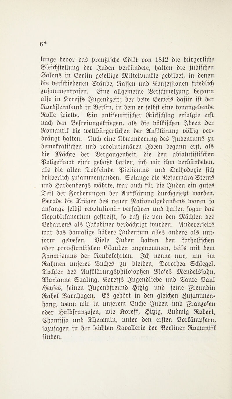 6* lange bebor baS breubifdje ©bift bott 1812 bie bürgerliche (Steidjfteltung ber Stuben berfünbete, butten bie jübifcEjert ©atonS in Berlin gefeHige ÜStittetjnmfte gebilbet, in benen bie berfdjiebenen ©tänbe, Staffen nnb ^onfeffionen friebtid) gufammentrafen. ©ine aUgemeine 23erfcbmeläung begann atfo in ßoreffS ^jugenb^eit; ber befte SöetoeiS bafür ift ber Storbfternbunb in töertin, in bent er fetbft eine tonangebenbe Stolle fbielte. ©in antifemitifcfjer Stüdfdjtag erfolgte erft nad) ben SSefreiungSfriegen, als bie bötfifdjen ^been ber StomantiE bie loeltbürgerlicben ber STufftärung böttig bet* brängt batten. Sind) eine Slbloanberung beS ^ubentumS jtt bemofratifdjen unb rebolutionären £$been begann erft, als bie Httädjte ber SSergangenbeit, bie ben abfolutiftifdjen ißotigeiftaat einft gebaut batten, ficb mit ibm berbünbeten, als bie alten Stobfeinbe SßietiSmuS unb Ortbobojie ficb brüberlid) gufammenfanben. ©otange bie Steforrnära ©teinS unb tparbenbergS lüäbrte, toar auch für bie %uben ein gutes Steil ber Sorberungen ber Slufflärung burcbgefefct toorben. ©erabe bie Präger beS neuen StationatgebanfenS loaren ja anfangs felbft rebolutionär betfabren unb batten fogar baS Stefmbtifanertum geftreift, fo bafe fie bon ben Mächten beS SöebarrenS als %afobiner berbäcEjtigt tourben. SlnbererfeitS toar baS bamalige böbere ^ubentum alles anbere als uni* form geloefen. SStele %uben batten ben fatbotifdjen ober broteftantifdjen ©tauben angenommen, teils mit beut Fanatismus ber Steubefebrten. £$d) nenne nur, um im Stabmen unfereS 33udbe§ 31t bleiben, SDorotbea ©djteget, Stodjter beS StufftärungSphitofobben SltofeS iOtenbetSfobn, iDtarianne ©aating, ®oreffS ^ugenbtiebe unb Staute s$aul ,§et)feS, feinen ^ugenbfreunb ^ifeig unb feine greunbin Stabet SSarnbagen. ©S gehört in ben gleichen Bufammen* bang, tnenn mir in unferent 23ud)e %uben unb gtangofen ober ^atbfrangofen, toie $oreff, ^ifeig, ßubtoig Stöbert, ©bantiffo unb Stberemin, unter ben erften Sßorfämbfetn, fojufagen in ber leichten ^abatterie ber berliner StomantiE finben.