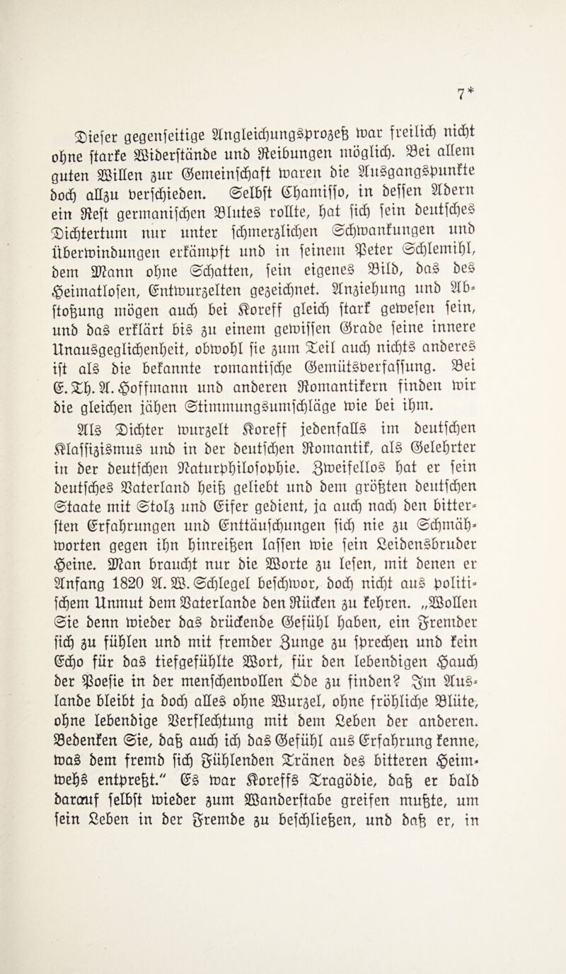 liefet gegenteilige Slngleidjung^roaefe mar freilich nitfjt ohne ftarfe Sßiberftänbe unb Reibungen möglich- 23ei allem guten SBiHen gur ©emeinfchaft matert bie 2fu§gangSfmnfte hoch allgu berfchieben. ©elbft Ebamiffo, in Mfen Stbern ein Sfteft germanifcben SiluteS rollte, bot ficf) fein berttfcfjeS Sicbtertum ttnr unter fcbmerglicben ©cbmanfuugen unb itberminbungen erfämbft unb in feinem f)3eter cacblemibl, bem iDJann ohne ©chatten, fein eigenes Söilb, baS beo ^eimatlofen, Entmurgelten gegeidjnet. 2lngiebung unb 9lb= ftofjung mögen auch bei ®oreff gleicEj ftarf getoefen fein, unb baS erflärt bis 31t einem getoiffen ©rabe feine innere UnauSgeglicbenbeit, obmobl fie gutn Seil auch nic£)t§ anbereS ift als bie befannte romantifdje ©emütSberfaffung. SÖei E. Sb- 21- ^»offmann unb anberen Stomantifern finben mir bie gleichen iäben ©timmungSumfcbläge mie bei ibm. 2llS Siebter murgelt ®oreff jebenfallS im beutfeben SHaffigiSmuS unb in ber beutfeben Stomantif, als ©eletjrter in ber beutfeben ‘Jtaturdbilofohbie. SmeifelloS bat er fein beutfcbe§ fßaterlanb beife geliebt unb bem größten beutfeben ©taate mit ©tolg unb Eifer gebient, fa auch nadj ben bitter* ften Erfahrungen unb Enttäufdmngen ficb nie 311 ©djmäb- morten gegen ihn binreifjen laffen mie fein SeibenSbrubet $eine. 2ftan braucht nur bie Sßorte gu lefen, mit benen er Slnfang 1820 21. SB. ©dftegel befdjmor, bodj nicht auS Jpoliti- febern Unmut bem fßaterlanbe ben Stiiden 311 febren. „SBolten ©ie benn mieber baS brüefenbe ©efütjl haben, ein Srembet fidf gu fühlen unb mit frember Bunge gu fbrcihen unb fein Echo für baS tiefgefühlte SBort, für ben lebenbigen ^audj ber fßoefie in ber menfchenbolten Öbe 3U finben? $bn 2luS* lanbe bleibt ja bodj alles ohne SBurgel, ohne fröhliche 23Iüte, ohne lebenbige 23erfled)tung mit bem Sehen ber anberen. Siebenten @ie, baff auch ich baS ©efütjl auS Erfahrung fenne, maS bem fremb ficb Süblenben Sränen beS bitteren £>eim» meb§ entbrefjt. ES mar ®oreff§ Sragöbie, baff er halb barauf felbft mieber gum SBanberftabe greifen muffte, um fein Sehen in ber grembe gu befdjlieffen, unb bah er, in