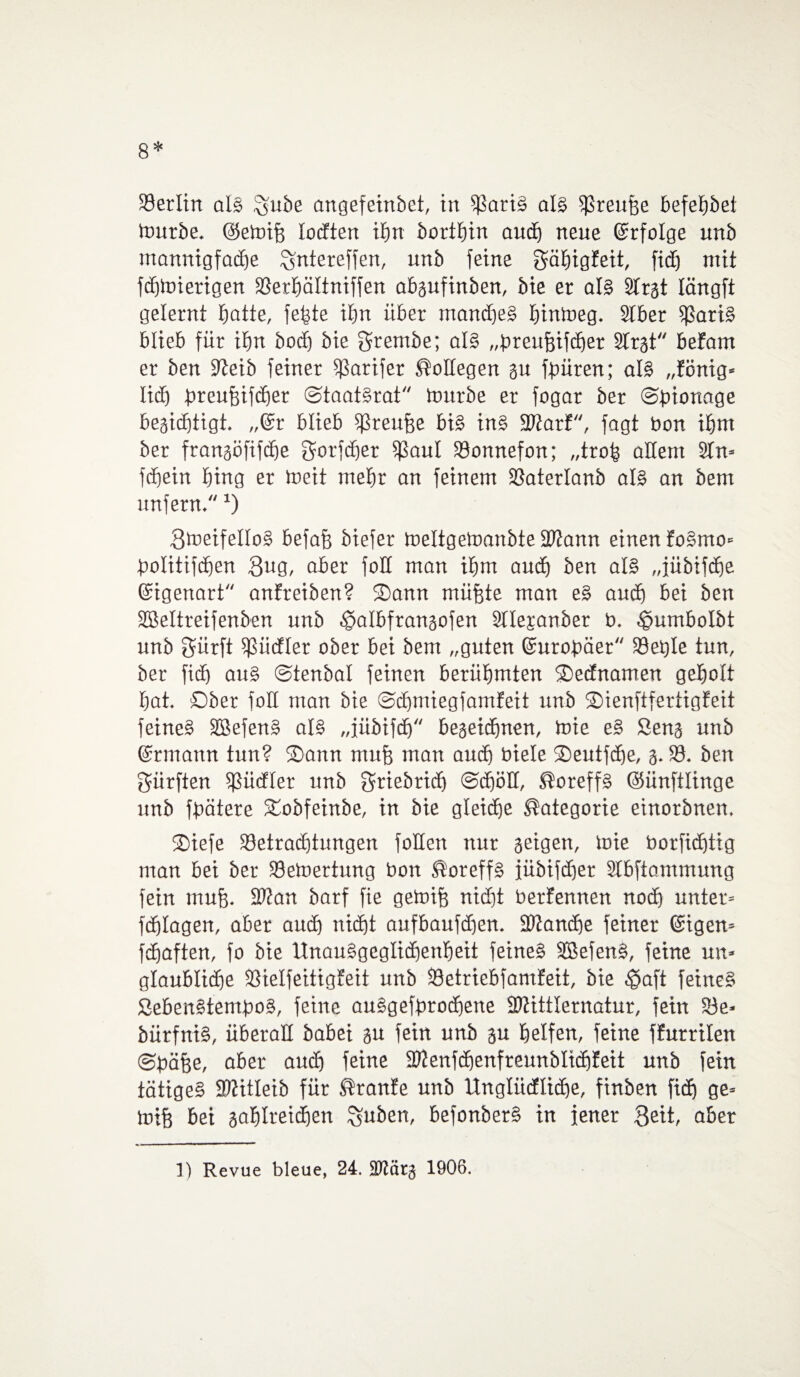 8* Berlin als Igube angefeinbet, in Saris als fßreufse befebbei mürbe. ©etoifj locften ihn bortbin auch neue ©rfolge unb mannigfadje £jntereffen, unb feine ^äEjigfeit, fid^i mit fdjmierigen Serbältniffen absufinben, bie er als Slrst längft gelernt batte, febte ibn über marnheS bintoeg. Slber f)3ariS blieb für ibn bocf) bie $rembe; als „breufjifcber Slrst befam er ben 9?eib feiner Sarifer Kollegen su fbüren; als „fönig« lidf bieufjifcher ©taatSrat mürbe er fogar ber ©bionage begicbtigt. „@r blieb Sreujje bis ins SWarf, fagt bon ibnt ber fransöfifcbe gorfdjer $aul Sonnefon; „trob allem 2Tn> fdjein bmg er toeit mehr an feinem Saterlanb als an bem unfern.J) BmeifelloS befafe biefer meltgetoanbte Stann einen foSmo* bolitifdjen 3ug, aber foll man ibm auch ben als „jübifdbe ©igenart anfreiben? Sann mühte man eS auch bei ben SBeltreifenben unb $aIbfransofen Sllesanber b. ^umbolbt unb gürft $ücfler ober bei bem „guten Gcurobäer Setjle tun, ber fidj aus ©tenbal feinen berühmten SDednamen geholt bat. ©ber foll man bie ©cbmiegfamfeit nnb SDienftfertigfeit feine§ SBefenS als „fübifcb hegeidjnen, toie eS Sens unb ©rmann tun? S)ann mu| man auch biele ©eutfdje, 3. S. ben dürften ißücfler unb griebridj ©djöH, ®oreffS (Sünftlinge unb fbätere Xobfeinbe, in bie gleiche Kategorie einorbnen. ®iefe Setradjtungen foHett nur seigen, loie borfidjtig man bei ber Semertung bon ®oreffS jübifdfer Slbftammung fein muff. 2J?an barf fie getoifs nicht berfennen noch unter* fdflagen, aber auch nicht aufbaufdjen. 9ftand)e feiner (gigen* fchaften, fo bie Unausgeglichenheit feines SBefenS, feine un* glaubliche Sielfeitigfeit unb Setriebfamfeit, bie $aft feines SebenStemboS, feine auSgefbrodjene ShHttlernatur, fein Se- bürfniS, überall babei su fein unb su helfen, feine ffurrilen ©bähe, aber aud) feine fDienfcbenfreunblidjfeit unb fein tätiges SDtitleib für ®ranfe unb Ungliidliche, finben fich ge= toih bei sablreichen %uben, befonberS in jener 3eit, aber 1) Revue bleue, 24. SJtärs 1906.