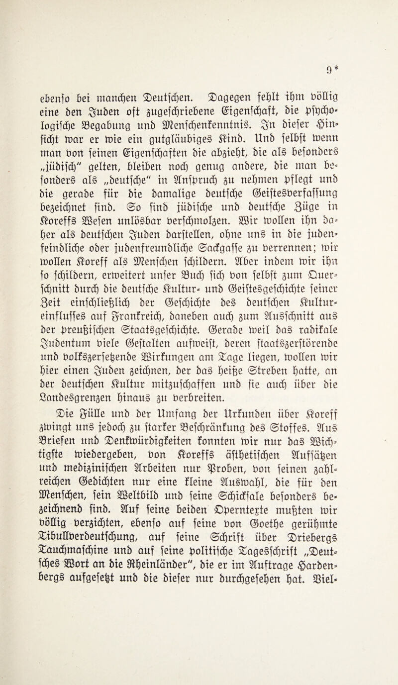 9* ebenfo bei manchen Seutfchen. Sagegen fehlt ihm bößig eine ben ^uben oft gugefdmiebene ©igenfchaft, bie bfhdfo* logifcbe Begabung unb 2Menfd)enfenntniS. %n biefer .©in* ficht mar er mie ein gutgläubige! ®inb. Unb felbft toenn man bon feinen ©igenfchaften bie abgieht, bie als befonber! „jübifcf) gelten, bleiben nodj genug anbere, bie man be* fonberS als „beutfcfje in Stnfbrud) gu nehmen pflegt unb bie gerabe für bie bamalige beutfche ©eifteSberfaffung begeidmet finb. @o finb jübifdfje unb beutfdge Süge in JioreffS SBefen unlösbar berfcfjmolgen. Sßir moßen ihn ba* fjer als beutfcEjen ^uben barfteßen, ohne unS in bie fuben* feinbliche ober iubenfreunblicße ©acfgaffe gu berrennen; mir moßen Äoreff als SWenfdjen fdfilbern. Stber inbetn mir ihn fo fchilbern, ermeitert unfer 23ud) fich bon felbft gum Quer» fdjnitt burcb bie beutfdfe Kultur» unb ©eifteSgefchichte feiner Seit einfd)liefelid) ber @eftf)icf)te be! beutfdien Kultur* einfluffeS auf granfreid), baneben auch gum StuSfdmitt au! ber breufüfchen @taat!gefd)idhte. ©erabe meil ba! rabifate gubentum biele ©eftalten aufmeift, beren ftaatSgerftörenbe unb boIfSgerfebenbe Sßirfungen am Sage liegen, tooflen mir hier einen guben geichnen, ber ba! hetfje ©trebett hatte, an ber beutfcffen Kultur mitgufchaffen unb fie and) über bie SattbeSgrengen hinaus gu berbreiten. Sie Süße unb ber Umfang ber Urfunben über $oreff gmingt unS febod) gu ftarfer 33efchränfung be! ©toffeS. 2tuS Briefen unb Senfmürbigfeiten fonnten mir nur ba§ 3Bid)= tigfte miebergeben, bon ®oreff! äfthetifchen Stuffähen unb mebiginifäben Arbeiten nur groben, bon feinen gabt* reichen ©eöidßen nur eine Heine StuSmahl, bie für ben äftenfdjen, fein SSeltbilb unb feine ©chicffale befonberS be* geidmenb finb. Stuf feine beiben ©berntejte mufften mir bößig bergichten, ebenfo auf feine bon ©oetbe gerühmte Sibußberöeutfchung, auf feine ©djrift über SriebergS Sauchmafdjine unb auf feine bolitifdie SageSfdfrift „Seut* fche! SBort an bie Stheinlänber, bie er im Stuftrage färben* bergS aufgefe|t unb bie biefer nur burchgefehen hat. SSiel-