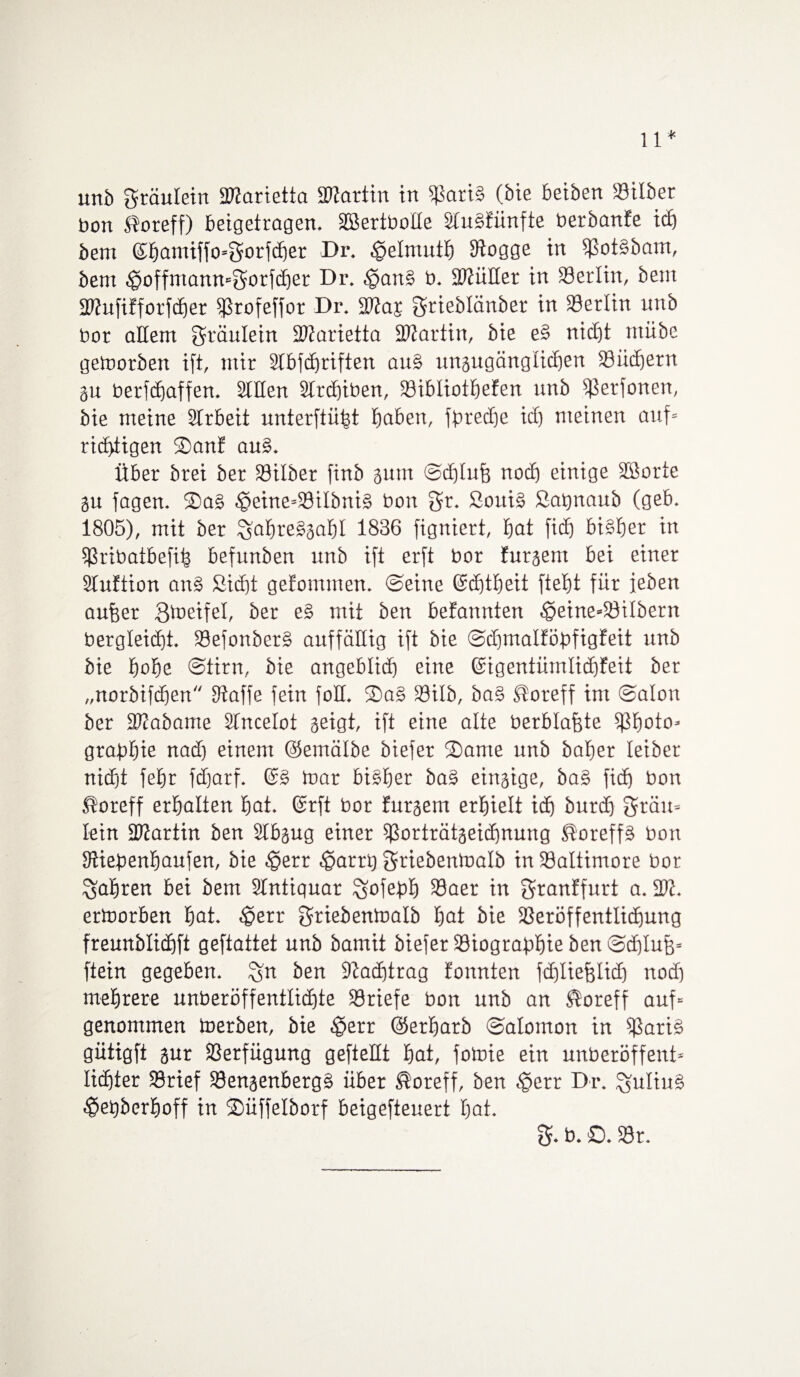 11* unb gröulein SRarietta üRartin in SariS (bie beiben Silber bon ®oreff) beigetrogen. EßertboEe SluSfünfte berbanfe ich bem @f)amiffo=f5orfcf>er Dr. ^elrnutb fftogge in SotSbam, bem ^ioffmanmSorfcber Dr. c'panS b. SEüEer in Setlin, bem EEufifforfcbet 5Profeffor Dr. 3Ea$ grieblänber in Serlin unb bor aEem gräulein EEarietta EEartin, bie eS nicht ntübe getoorben ift, mir 2tbfcf)riften au§ ungugäng lieben Siid)ern gu berfcEjaffen. Stilen 2lrd)iben, Sibliotbefen unb fßetfonen, bie meine Slrbeit unterftüfct baten, fpreebe ich meinen auf« richtigen ©an? auS. Über brei ber Silber finb gunt ©cblufj noch einige äBorte SU fagen. 2)aS .geine«SiIbniS bon gr. SoitiS ßatjnaub (geb. 1805), mit ber SfabreSgabl 1836 figniert, bat fid) bisher in Sribatbefih befunben unb ift erft bor furgern bei einer Sluftion on§ Sicht gefommen. ©eine ©ebtbeit ftebt für feben auffer ^Daetfel, ber e§ mit ben befannten £>eine=SiIbern bergleicht. SefonbetS auffällig ift bie ©dfmalföpfigfeit unb bie hohe ©tim, bie angeblich eine ©igentümlid)feit ber „norbifdfen fftaffe fein foE. ®aS Silb, baS ®oreff im ©alon ber SWabame Slncelot geigt, ift eine alte berblafete Sboto« grabbie nad) einem ©emälbe biefer ©ante unb baber leiber nicht fefjr fdjarf. @S toar bisher baS eingige, baS fich bon ßoreff erhalten bat. ©rft bor furgem erhielt ich burd) grau« lein ftEartin ben Slbgug einer Sorträtgeidfnung SoreffS bon lEiepenbaufen, bie ^err ^arrh Sriebentoalb in Saltimore bor fahren bei bem Stntiquar ^ofebh Saer in granffurt a. 2E. ertoorben bat. £err Sriebentnalb bat bie Seröffentlidfung freunblichft geftattet unb bamit biefer Siograbbie ben ©ddufj« ftein gegeben, %n ben fEadftrag fonnten fdjliefjlicb nod) mehrere unberöffentlichte Sriefe bon unb an $oreff auf« genommen toerben, bie $etr ©etbatb ©alomon in Saris gütigft gur Serfügung gefteEt bat, fotnie ein unberöffent« lichter Srief Sengenbergs über $oreff, ben §err Dr. Julius $epberboff in ©üffelborf beigefteuert bat. b. ©. Sr.