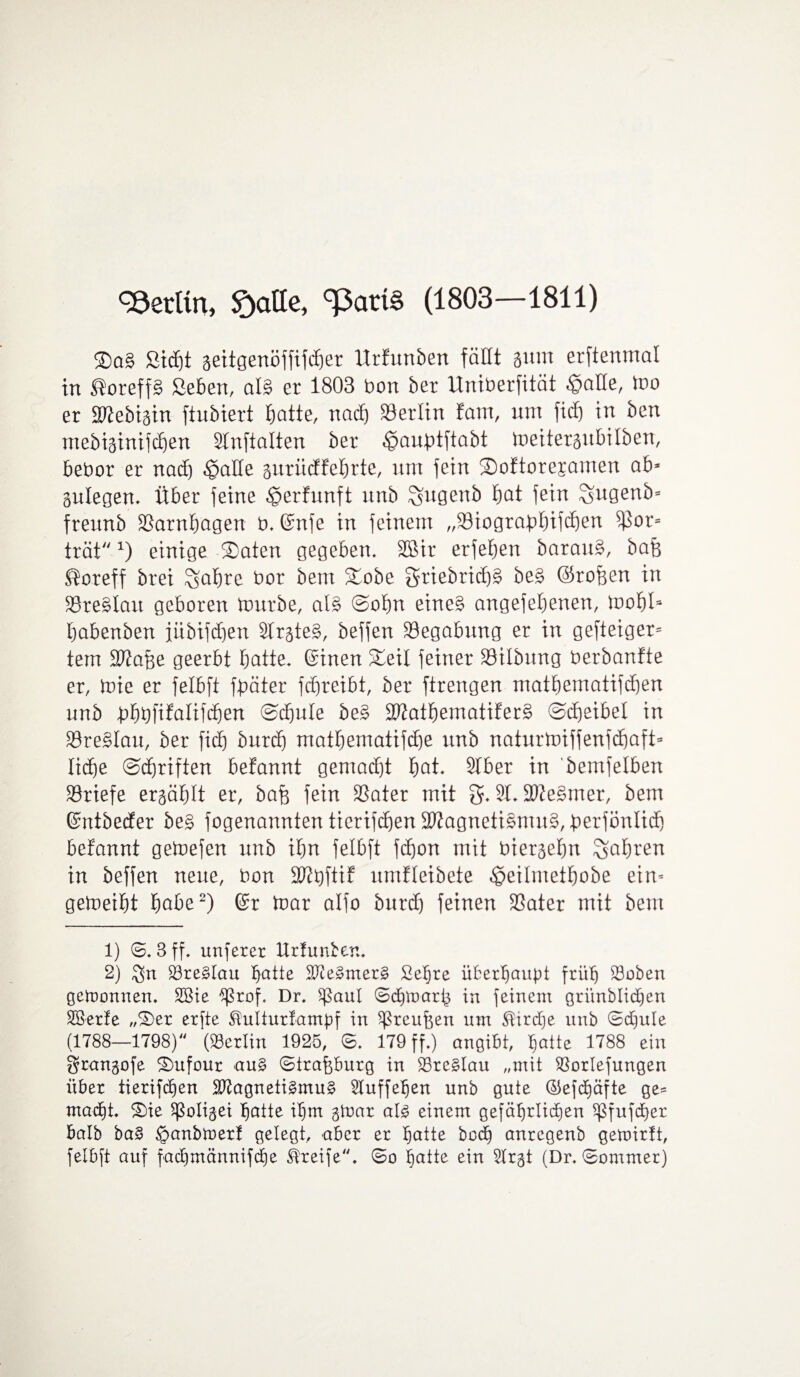 Berlin, Statte, g3ati§ (1803—1811) ®a§ ßttftt seitgenöffifcfier Urfuttben fällt gum erftenmal in ®oreff£ ßeben, al§ er 1803 bon bet Uniberfität «©alle, too er SlZebigin ftubiert batte, nad) Berlin fam, um ficf) in ben mebiginifcben STnftalten ber <£>aubtftabt tpeitergubilben, bebor er nad) «£jaHe gurüdfebrte, um fein ©)oftore;ramen ab* gulegen. Über feine «gerfunft nnb ^ugenb bat fein Sugenb* freunb SSarnbagen b. ©nfe in feinem „93iograt)btfc£)en ^5or= tratx) einige ©aten gegeben, SBir erfeben barauS, bafe ®oreff brei %abre bor bem ©oöe griebrid)£ be£ ©rofeen in 33re£lau geboren mürbe, als ©obu eines angefebenen, mobt* haben ben iübifdjen 3lrgteS, beffen Begabung er in gefteiger= tem Sftafee geerbt batte, Sinen ©eil feiner 33ilbung berbanfte er, mie er felbft fbäter fcbreibt, ber ftrengen matbematifdjen unb i)bbfifalifd)en @d)ule beS 2)?atbematiferS ©cbeibel in 23reSlau, ber fxcf) burd) matbematifd)e nnb naturtoiffenfcbafü liebe ©djriften befannt gemadjt bat. 3Iber in bemfelben Briefe ergäblt er, bafe fein 33ater mit g. 31. SDJeSmer, bem (Sntbeder be£ fogenannten tierifd)en Magnetismus, berfönlid) befannt getoefen unb ibrt felbft febon mit biergebn Sab^en in beffen neue, bon Mbftif umfleibete ^cilmetbobe ein* gemeibt habe1 2) (Sr taar alfo burd) feinen 23ater mit bem 1) ©8 ff, unferer Urfunben. 2) SBreSlau batte MeSmerS Sebre überhaupt früh 33oben gewonnen. 2öie ’^ßrof« Dr, $ßaul ©dorarh in feinem grünblidjen SSerle „©er erfte ^ulturlampf in ^reufeen um ®ird)e unb ©d)ule (1788—1798) (Berlin 1925, 6, 179 ff.) angibt, batte 1788 ein grangofe ©ufour aus ©trafcburg in SSreSlau „mit Sßorlefungen über iierifdjen Magnetismus 3luffeben unb gute ©efdjäfte ge= madd. ©ie Sßoligei batte il)m ginar als einem gefährlichen ^fufdber halb baS §anbU)erf gelegt, aber er batte bod) anregenb gemirft, felbft auf fad)männifd)e Greife, ©o batte ein 3lrgt (Dr. ©ommer)