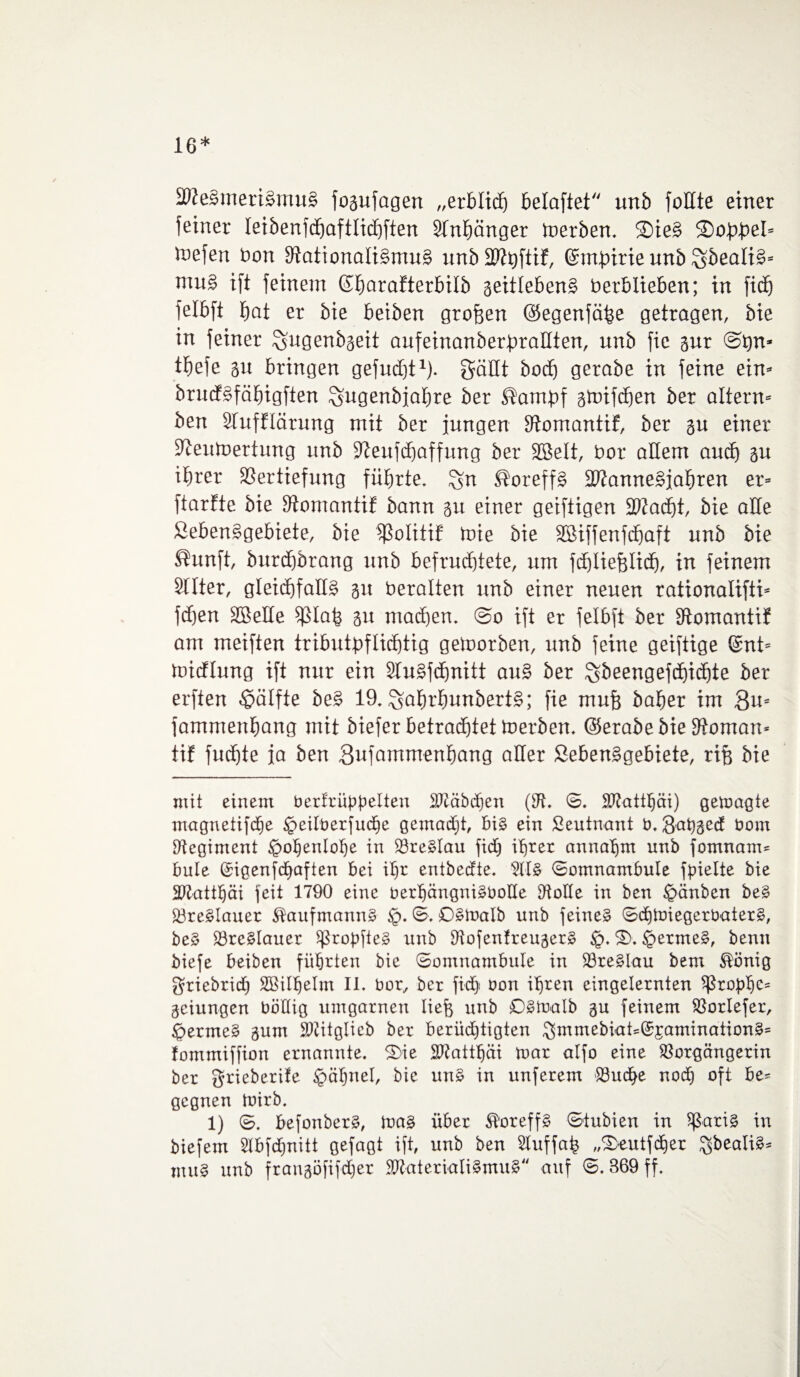 16* 9Ze£meri£mu§ fogufagen „erblicf) belaftet unb feilte einer feiner leibenfdjaftlichften Anhänger Serben. ©ie§ ®o£f>eI- toefen Von VattonaliSmuS unb Vtyftif, ©ntpirie unb mu§ ift feinem ©harafterbilb geitlebenS Verblieben; in fief) felbft f)at er bie beiben großen ©egenfäfee getragen, bie in feiner ^ugenbgeit aufeinanbetpraöten, unb fic gur Sfen- tbefe gu bringen gefudjt1)* gäHt bodj gerabe in feine ein- brucfSfähigften ^ugenbjabre ber ®ampf gwifdjen ber altern- ben Slufflärung mit ber jungen Vomantif, ber gu einer Zeitwertung unb Zeufdjaffung ber Sßelt, Vor allem and) gu ihrer Vertiefung führte, Sn SoreffS 3Zanne£jahren er- ftartte bie Zomantif bann gu einer geiftigen ZJadjt, bie alle ßebenSgebiete, bie Volitif Wie bie SBiffenfchaft unb bie ®unft, burdjbrang unb befruchtete, um fchliefelid), in feinem Sllter, gleichfalls 51t Veralten unb einer neuen rationalifti- fcfjen SBeHe Vlafe 51t machen. @0 ift er felbft ber Zomantif am meiften tributpflichtig geworben, unb feine geiftige ©nt- widlung ift nur ein SluSfdjnitt auS ber Sbeengefdhidjte ber erften Hälfte beS 19, SßfwhunbertS; fie mufe baher im Qu- fammenhang mit biefer betrachtet Werben, ©erabebie Vornan* tif fudjte ja ben Sufammenhang Qner ßebenSgebiete, rife bie mit einem bertrüppelten äßäbdjen (V, S. Sftattljäi) gewagte magnetifche geilberfudje gemadjt, bis ein Leutnant b. gahged Dom Regiment Hohenlohe in VreSlau ftd) ihrer annahm unb fotnnam* bule ©igenfd)aften bei ihr entbeefte. 2ltS Somnambule fpielte bie Matthäi feit 1790 eine berhängniSboUe Volle in ben £>änben beS VreSlauer Kaufmanns §. S. OSWalb unb feines Schwiegervaters, beS VreSlauer ^ropfteS unb VofenfreugerS £>. S>. JpermeS, bemt biefe beiben führten bie Somnambule in VreSlau bem ®önig griebrid) SBilhelm II. bor, ber ficf> bon ihren eingelernten ^rophe- geiungen böHig umgarnen liefe unb sOSWalb gu feinem Vorlefer, <permeS gum SWitglicb ber berüchtigten gmmebiatc©£aminationS= fommiffion ernannte. S>ie Sftattljäi war alfo eine Vorgängerin ber grieberife £>ähnel, bie unS in unferem Vudhe nodh oft be¬ gegnen Wirb. 1) S. befonberS, Was über $oreffS Stubien in ^aris in biefem 5lbfd)nitt gefagt ift, unb ben Stuffafe „3>eutfcher $bealiS* muS unb frangöfifdjer VktterialiSmuS'' auf S. 869 ff.