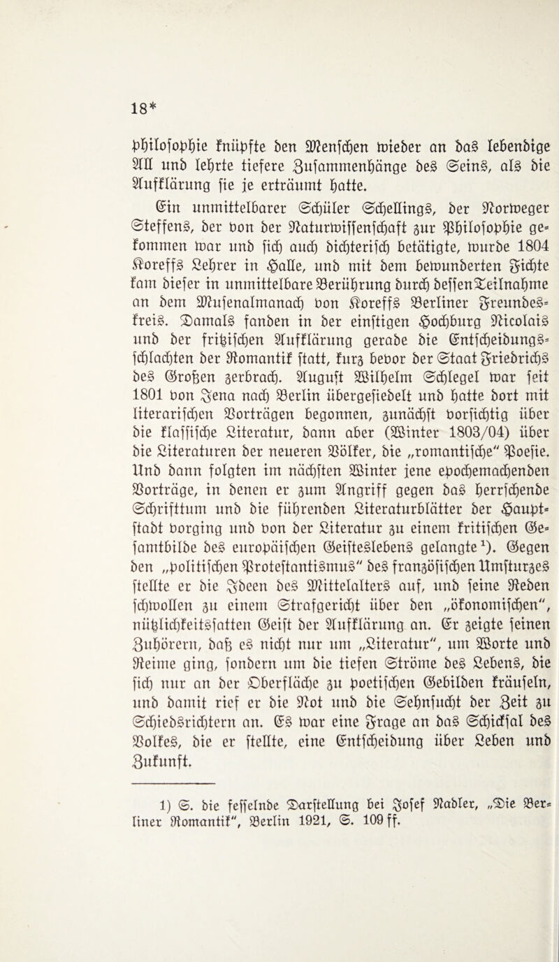 18* bbilofodbie fniibfte bert äftenfcben toieber an ba§ lebenbige 9IK unb lehrte tiefere Bufammenbänge be§ Sein§, al§ bie Stufflärung fie je erträumt fjatte. ©in unmittelbarer Sd)üler Sd)eHing§, ber Stormeger Steffens, ber bon ber Staturmiffenfcbaft gur ißbilofobbie ge» fommen mar unb fid) aud) bidfterifd) betätigte, mürbe 1804 SoreffS ßebrer in $aüe, unb mit bem bemunberten Sichte tarn biefer in unmittelbare Berührung burd) beffen S£eilnabme an bem Süufenalmanacb bon ßoreffS berliner ^reunbeS» freiS. 2)amal§ fanben in ber einzigen Hochburg SticoIaiS unb ber fribifdjen Slufttärung gerabe bie ©ntfdfeibungS» fd)Iad)ten ber Stomantif ftatt, fürs bebor ber Staat 3friebrid)§ be§ ©rofjen gerbrad). 2Iuguft SBilbelm Scblegel mar feit 1801 bon Sena nad) Berlin übergefiebelt unb batte bort mit literarifdfen Verträgen begonnen, gunäcbft borfid)tig über bie ftaffifcbe Literatur, bann aber (SBtnter 1803/04) über bie ßiteraturen ber neueren 23ötfer, bie „romantiftbe fßoefie. llnb bann folgten im nädjften SBinter jene epod)ematbenben SSorträge, in benen er gum Singriff gegen ba§ berrfcbenbe Schrifttum unb bie fitbrenben ßiteraturblätter ber §aupt= ftabt borging unb bon ber ßiteratur gu einem fritifcben @e= famtbilbe be§ eurobäifcben ©eifteSlebenS gelangte1), ©egen ben „bolitifdfen $ßroteftanti§mu§ be§ frangöfifdjen UmfturgeS fteüte er bie %been be§ SWittelalterS auf, unb feine Sieben fdjmoHen 31t einem Strafgerid)t über ben „öfonotnifcben, nüblidffeitsfatteu ©eift ber Slufflärung an. ©r geigte feinen Bubörern, baff e§ nid)t nur um „ßiteratur, um SBorte unb Steime ging, fonbern um bie tiefen Ströme be§ ßebenS, bie fidb nur an ber Oberflädje 31t öoetifdjen ©ebilben träufeln, unb bamit rief er bie 9tot nnb bie Sebnfucbt ber Beit 3» SdfiebSridftern an. ©§ mar eine 3rage an ba§ Scf)idffal be§ ÜBoIfeS, bie er ftetlte, eine ©ntfdfeibung über ßeben unb Bufunft. 1) <5. bie feffeltibe SarfteCung bei $ofef Stabtet, „®ie 58er» Iiner Siomantil, SBerlin 1921, ©. 109 ff.