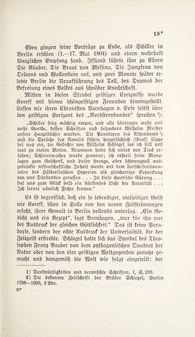 19* ©ben gingen feine Verträge m ©nbe, als ©cbitter in Berlin erfcbien (1—17* SWai 1804) unb einen mabrbaft föniglidfjen ©mpfang fanb. ^fflanb führte xfyrn gu ©f)ten Sie Stäuber, Sie 23raut bon Sfteffina, Sie Jungfrau bon Orleans unb Sßattenftein auf, unb gtoei SWonate fester er= lebte Berlin bie Uraufführung beS Seit, beg SramaS ber Befreiung eines SSolfeS auS fctjnöber ^nedjtfcbaft, Mitten in biefen ©trübet geiftiger ©reigniffe tourbe ®oreff mit feinen fdfjöngeiftigen greunben füneingeftettt, Saffen toir ihren ©broniften SSarnbagen b, ©nfe fetbft über ben geiftigen Horigont beS „SftorbfternbunbeS fbrechen 1): „©(Ritter ftieg mächtig empor, unb alte überragte mel)r unb mehr ©oethe, beffen ©djriften unb befonberg SSMthelm Meifter unfere Hauptbücher tourben, Sie Sßarabojen beg Stthenäumg 2j unb bie ©prüctje beg Stobalig führte b>auptfäd6)IidO [©raf] Sippe bei un§ ein, bie ©ebicf)te bon SBithetm ©cf)Ieget tag ich ftiÜ unb laut gu bieten Skalen, Steunuann batte fid) bieleg bon Siecf er= feben; ©dreier mach er ttmrbe genannt; ich erhielt feine Mono¬ logen gum ©efchenf, unb biefer ftrenge, aber fchtoungbotl aug- gebrühte tüiffenfc^-aftlid^e Inhalt luurbe mit bem tprifch-fentimen- talen beg Hbtberlinfbtjen Hpperion atg gleidbartige ©rquicfung bon ung Sürftenben genoffen . . . $n biefe dbaotifdtje ©ärung . . . fiel ung gum ©tücf halb ein ftärfenbeg Sicht ber Autorität . . . $cb lernte nämlidb Sichte fennen. ©g ift begreiflich, bafc ein fo tebenbiger, bielfeitiget Seift ftne Soreff, fchon in Hatte bon ben neuen 3eitftrömnngen erfaßt, ihrer (Setoatt in 99ertin bottenbS unterlag, „©in Sc¬ hicht unb ein Stegepü, fagt SSarnbagen, „mar für ihn nur ber STuSbrucf ber gleichen Sötttichfeit, SaS ift feine Sßara* bojie, fonbern ber echte STuSbrucf ber Uniberfatität, bie ber 3eitgeift erftrebte, ©Riegel batte fidj baS ©bmbot beS Sbeo= fobhrn grang Saaber bon bem p>t)thagoräifchen Quabrat ber Statur ober bon ben hier geiftigen SBettgegenben gunufee ge¬ macht unb bemgemäfe bie SBett mie folgt eingeteilt: ber 1) Senfmürbigfeiten unb bermifchte ©djriften, I, ©,233, 2') Sie bekannte QeitfdOrift ber trüber ©dtjtegel, Berlin 1798—1800, 3 23be, II*