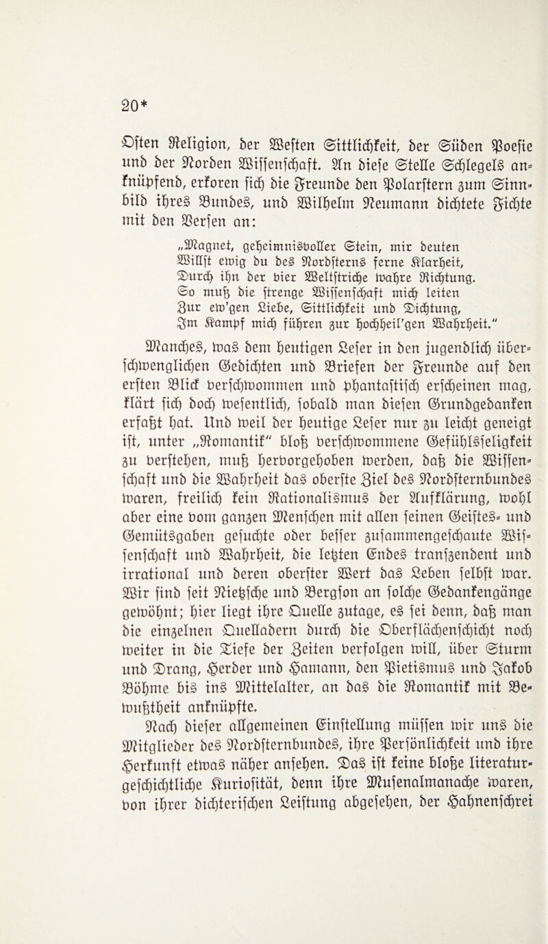 20* Often Religion, ber heften ©ittlidfjfeit, ber ©üben $oefie unb ber korben Sßiffenfdjaft, 2Tn biefe ©teile ©d)IegeB an- fnübfenb, erforen ficf) bie greunbe bert $ßoIarftern gum ©inn* btlb if)re§ 33unbe£, unb 2BiII)eIm Reumann bidjtete Sidjte mit ben SSerfen an: „Magnet, gdjeimmäOoIIer 0tein, mir beuten Sßiltft emig bu be§ Üftorbfternä ferne ®Iartjeit, Qurd> iljn ber hier 2BeItftrid)e trat>re Dtidjtung. 0o mufo bie ftrenge 2Biffenfd)aft mtd) leiten 3nr eto’gen Siebe, 0ittIid)feit nnb Qid)tung, $m ^ambf mid) führen gur Ijod)f)eirgen 2öatjrl)eit. 3Kancf)e§, ma§ bem heutigen Sefer in ben jugenblid) über- fdjmenglidjen ©ebidjten nnb Briefen ber greunbe auf ben erften S3Iidf berfd)mommen unb bbantaftifd) erfd)einen mag, flärt ficf) bod) toefentlicf), fobalb man biefen ©runbgebanfen erfaßt f)at Unb meil ber gütige Sefer nur gu Ieid)t geneigt ift, unter „9tomantif blofe berfdjmornrnene @efüf)l§feligfeit gu berftefjen, raufe feerborgefeoben merben, bafe bie Ziffern fcf)aft unb bie Sßafjrljeit ba§ oberfte Siel be§ 9Zorbfternbunbe£ maren, freilief) fein Nationalismus) ber Sfnfflärung, mobl aber eine bom gangen 2Wenfdjen mit allen feinen ©eifteS- unb ©emütSgaben gefugte ober beffer gnfammengefefeaute SBif= fenfdjaft unb Sßaferfeeit, bie leigten ©nbe£ tranfgenbent unb irrational unb beren oberfter SBert ba£ Seben felbft mar, SBir finb feit Niefefdje unb Sergfon an foldfje ©ebanfengänge gemölmi; §ier liegt ihre Quelle gutage, eS fei benn, bafe man bie eingelnett Qneüabern burd) bie Qberfläd)enfd)id)t nod) meiter in bie £iefe ber fetten berfolgen miH, über ©türm unb Qrang, §erber unb Hamann, ben ^ietiSmuS unb ^afob 23öf)me bis ins SWittelalter, an baS bie Nontantif mit 93e« mufetfeeit anfniibfte, Nad) biefer allgemeinen ©inftetfung müffen mir unS bie fJJitglieber beS NorbfternbunbeS, ihre $erfönlid)feit nnb ifere £erfnnft etmaS nöfeer anfefeem 2)aS ift feine biofee literatur- gefd)icf)tlid)e ®uriofität, benn ifere SDZufenalmanadje maren, bon iferer bid)terifd)en Seiftung abgefefeen, ber £afmenfd)rei
