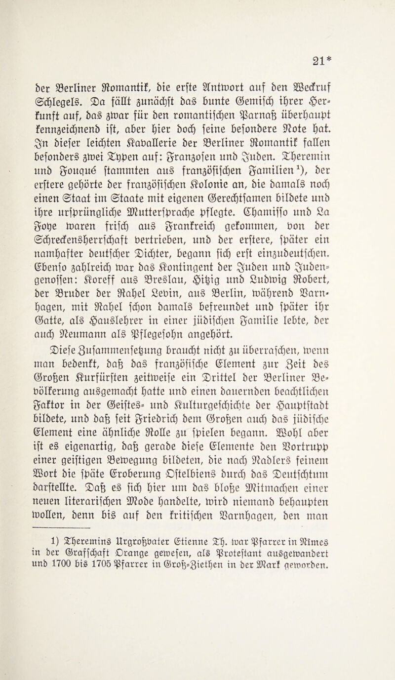 21* ber ©erliner ©omantif, bie erfte Slntmort auf bert Sßecfruf SöhlegelB. Sa fällt aunäcbfi baB bunte ©emifd) ihrer $er* funft auf, ba§ atoar für ben romantifcben ©arnah überbauet fennaeidjnenb ift, aber E)ier bocf) feine befonbere S'tote bat. $n btefer leichten Kabaüerie ber berliner ©omantif fallen befonberB atoei Sthben auf: granaofen unb Zubern Sberemin urtb gouqud ftammten auB franaöfifchen Familien1), ber erftere gehörte ber franaöfifcben Kolonie an, bie bamalB nod) einen Staat im Staate mit eigenen ©eredbtfamen bilbete unb ihre urfbrünglicbe ©iutterfbradje pflegte, ©bantiffo unb Sa gobe toaren frifdC) au§ granfreid) gefommen, bon ber SdjredenBberrfdjaft bertrieben, unb ber erftere, fpäter ein namhafter beutfdber Sichter, begann fidj erft einaubeutfdjen. ©benfo aablreid) mar baB Kontingent ber jubelt unb Zubern genoffen: Koreff au§ ©reBlau, £>ibig unb Submig Stöbert, ber ©ruber ber Stabei Sebin, auB Söerlin, mäbrenb ©am« bagen, mit Stabei fdjon bamalB befreunbet unb fpäter ihr (Satte, alB ^auBlebrer in einer jiibifdjen gamilie lebte, ber auch Reumann alB ©flegefobn angebört. SiefeSufammenfebung braucht nicht au überrafchen, menn man bebenft, bah ba§ franaöfifche ©lement aur Seit beS ©rofeen Kurfürften aeitmeife ein Srittel ber ©erliner ©e* bölferung auBgemacht batte unb einen bauernben beachtlichen gaftor in ber ©eifteB« unb Kulturgefdjidjte ber ^aubtftabt bilbete, unb bah feit griebrid) bem ©rohen and) ba§ fübifche ©lement eine ähnliche Stolle au fbielen begann. SBobl aber ift e§ eigenartig, bah gerabe biefe ©lemente ben ©ortrubb einer geiftigen ©emegung bilbeten, bie nad) StablerB feinem SBort bie fbäte ©roberung OftelbienB burd) ba§ Seutfcbtum barfteüte. Sah eB fich hier um ba§ blohe ©titmacben einer- neuen literarifeben ©tobe fmnbelte, mirb niemanb befjaubten motten, benn biB auf ben fritifcben ©atnbagen, ben man 1) £IjereminS Urgrohbater (Stienne ££). war Sßfarrer in ©imeS in ber ©raffdjaft Orange gewefen, als 5ßroteftant auSgeWanbert unb 1700 bis 1705 Pfarrer in @rob*gietfien in ber ©tarl geworben.