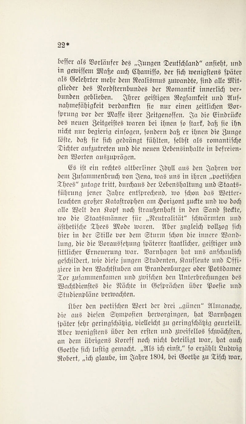 22* befter als Vorläufer be§ „jungen ©eutfdjlanb anfieljt, unb in gemiffem SWafee and) ©homiffo, ber fid) menigftenS fpäter al§ ©elehrter mehr bern StealiSmuS gumanbte, finb alle SWit» glieber beS NorbfternbunbeS ber Stomantif innerlidj ber» bunben geblieben. £$rer geiftigen Stegfamfeit unb Stuf» nafjmefähigfeit berbanften fie nur einen seitlichen 33or» fbrung bor ber SWaffe ihrer Beitgenoffen. bie ©inbriide beS neuen QeitgeifteS loaren bei ihnen fo ftarf, bafj fie ihn nicht nur begierig einfogen, fonbent bafj er ihnen bie 8nnge löfte, bafe fie ficb gebrängt fühlten, felbft als romanttfdje 3)idjter aufgutreten unb bie neuen SebenSinfmlte in befreien» ben SBorten auSgufträgen. ©S ift ein rechtes altberliner £$bt)H auS ben fahren bor bem Sufammenbrudj bon ^ena, toaS itnS in ihren „boetifdjen ftheeS gittage tritt, burdjauS ber SebenShaltung unb Staats» führnng jener ^ahre entfbrechenb, mo fcfjon baS Sßetter» leuchten großer ®ataftrobhen am ^origont gudte unb Ido hoch alle SBelt ben ®of>f noch ftraujjenhaft in ben Sanb ftedte, loo bie Staatsmänner für „Neutralität fdjluärmten unb äfthetifdje fEheeS Ntobe inaren. Stber gugleidj bollgog fid) hier in ber Stille bor bem Sturm fd)on bie innere Sßanb» Utng, bie bie SSorauSfehung fbäterer ftaatlicher, geiftiger unb fittlidjer Erneuerung mar. SSarnhagen hat nnS anfdjaulid) gefchifbert, mie biefe jungen Stubenten, Staufleute unb öffi» giere in ben SBadjtftuben am ISranbenburger ober ißotSbamer fEor gitfammenfamen unb gmifdjen ben Unterbrechungen beS SBachtbienfteS bie Näd)te in ©efbrädjen über ißoefie unb Stubienbläne berloadjten. Über ben foctifcfien SBcrt ber brei „günen 9tlmanad)e, bie aitS biejett Sbmfmfien herborgingen, hat Narnhagen fpäter fehr geringfdjähig, bietteid)t gu geringfd)ätgig geurteilt. Stber menigftenS über ben erften unb gmeifelloS fchmädjften, an bem übrigens Storeff nod) nicht beteiligt mar, hot aud) ©oethe fid) luftig gemacht. „2HS id) einft, fo ergählt ßubmig