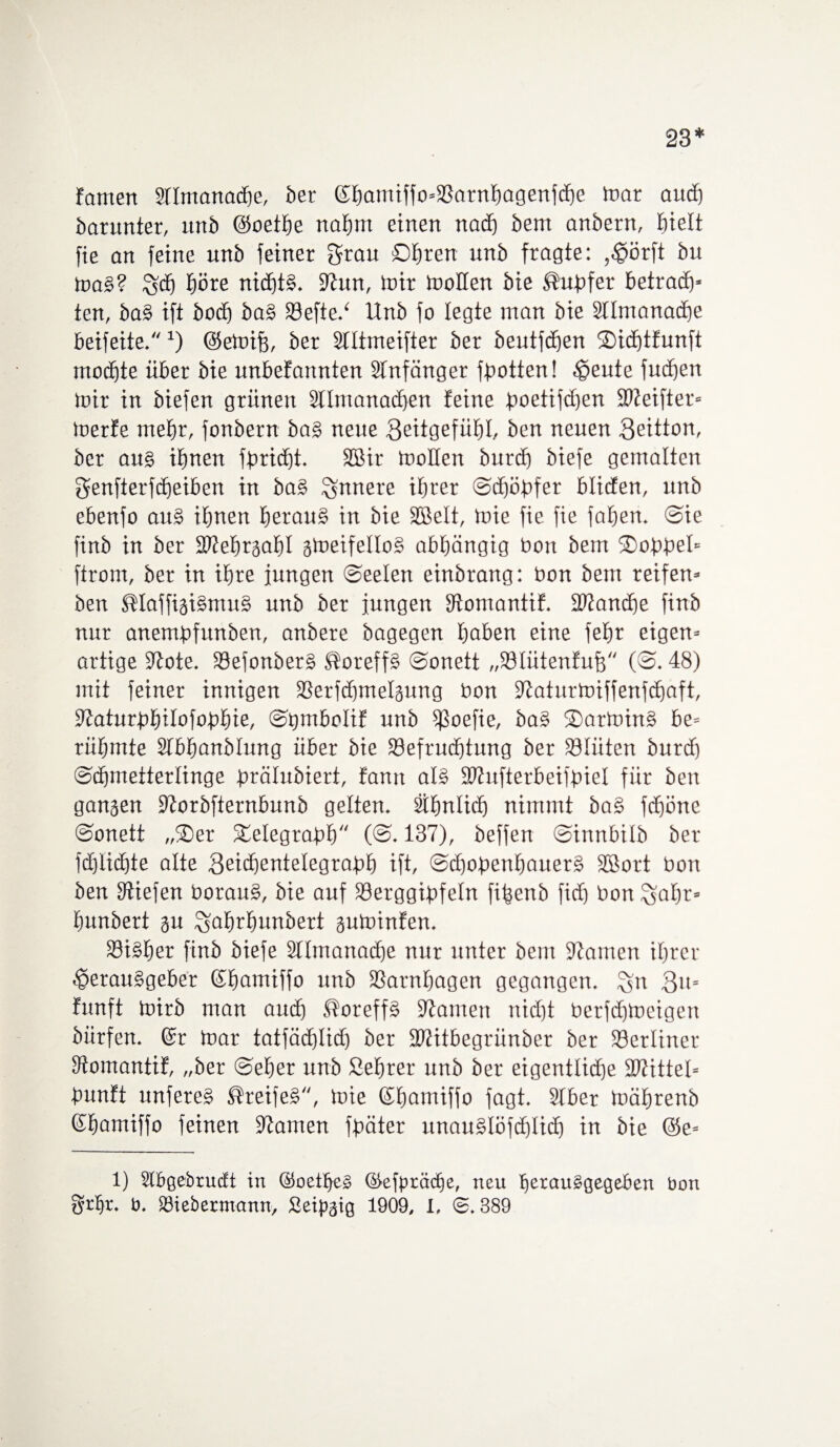 23* fomen älmanadhe, ber ©hamiffo=Barnhagenfchc mar auch barunter, unb ©Soethe nab nt einen nad) bem anbern, hielt fie an feine unb feiner grau Obren unb fragte: ,Hörft btt maS? Sfd) höre nichts. flhtn, toir tnollen bie Tupfer betrach* ten, baS ift bod) baS Befted Unb fo legte man bie Stlmanadfe beifeite. *) ©emifs, ber Stltmeifter ber beutfdjen 2)id)tfunft moibte über bie unbefattnten SInfänger flotten! Heute fud)en mir in biefen grünen Stlntanacben feine poetifd)en Bteifier* merfe mehr, fonbern baS neue 3<ütgefüht, ben neuen 3eitton, ber aus ihnen fbricf)t. Sffiir mollen burcb biefe gemalten genfterfdjeiben in baS innere ihrer Schöpfer blicfen, unb ebenfo auS ihnen heraus in bie SBelt, mie fie fie fahen. Sie finb in ber fdtehrgahl gmeifelloS abhängig bott bem Ooppel* ftrom, ber in ihre jungen Seelen einbrang: bon bem reifem ben ®laffigiSnutS unb ber jungen Bomantif. 392and)e finb nur anembfunben, anbere bagegen haben eine fehr eigen* artige 97ote. BefonberS SloreffS Sonett „Blütenfufs (©. 48) mit feiner innigen Berfchmelgung bon Slaturmiffenfchaft, Baturphilofophie, ©pmbolif unb ißoefie, baS ©artoinS be= rühmte Sfbhanblung über bie Befruchtung ber Blüten burd) Schmetterlinge prälubiert, famt als Bhtfterbeifpiel für ben gangen 9forbfternbunb gelten, ähnlich nimmt baS fchöne ©onett „®er Telegraph (<©. 137), beffen ©ittnbilb ber fdjlidhte alte 3eid)entetegraph ift, Schopenhauers SBort bon ben liefen borauS, bie auf Berggipfeln fijjenb fid) bon ^ahr* hunbert gu ^ahrfmnbert guminfen. Bisher finb biefe Stlmanadhe nur unter bem Sßamen ihrer Herausgeber ©hamiffo unb Barnhagen gegangen. %n 3u= funft mirb man aud) ®oreffS 97amen nicht Perfdjmeigen bürfen. ©r mar tatfäd)Iid) ber Btitbegriinber ber Berliner Bomantif, „ber ©eher unb Seprer unb ber eigentliche Btittel* punft unfereS Greifes, mie ©hamiffo fagt. Sfber mährenb ©hamiffo feinen 97amen fpäter unauSlöfcpIid) in bie @e= 1) Slbgebrucft in ©oetpeS ©efpräcpe, neu herausgegeben bon grljr. b. Biebermann, Seipgig 1909, I, ©.389
