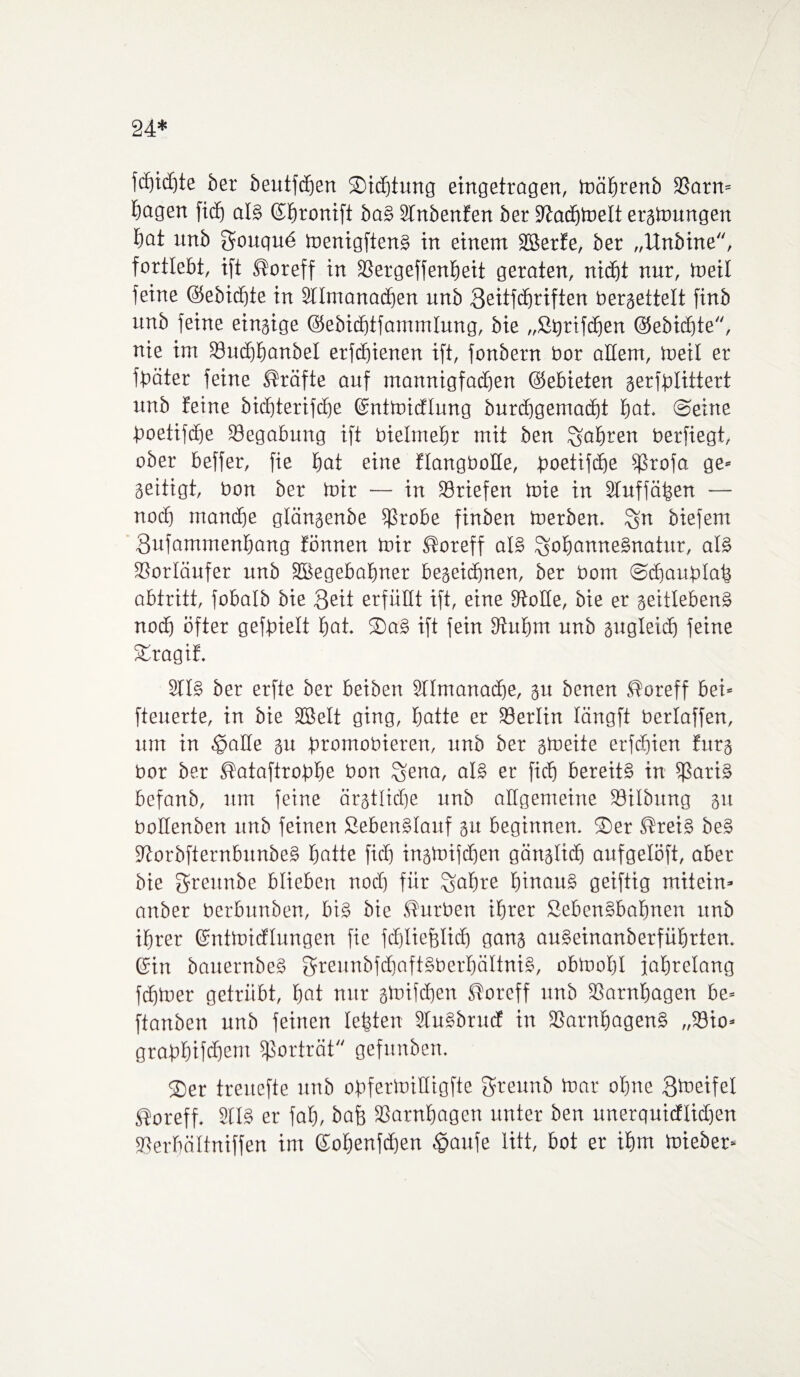 24* fdjidjte ber beutfdfjert SDicfjtung eingetragen, toäbrenb 93arn= bagen fitf) als ©btonift baS 2tnbenfen ber Sltacbtoelt eratoungen tjat unb Sougu6 menigftenS in einem ÜBerfe, ber „Unbine, fortlebt, ift ßoreff in SSergeffenfieit geraten, nicht nur, tneil feine ©ebidjte in Stlmanatben unb 3eitfd)riften beraettett finb unb feine einaige ©ebidjtfammtung, bie „StjrifdEien ©ebidjte, nie im 23ud)banbel erftbienen ift, fonbern bor altem, meit er fbäter feine Kräfte auf mannigfatben ©ebieten gerfblittert unb feine bicbterifcbe ©nttoicflung burdjgemadjt bat. ©eine boetifdje Begabung ift bielmebr mit ben fahren berfiegt, ober beffer, fie bat eine flangbotte, boetifdje s$rofa ge* geitigt, bon ber mir — in Briefen toie in Stuffäben — noch mancbe gtänaenbe $$robe finben toerben. ^n biefem 3ufammenbang fönnen mir Soreff als SobarmeSnatur, als 33orIäufer unb SBegebabner beaeicbnen, ber bom ©cbaufdab abtritt, fobalb bie 3eit erfüllt ift, eine fftotte, bie er aeitlebenS noch öfter gefbiett bat. ®aS ift fein 3tubm unb augleidj feine £ragif. SttS ber erfte ber beiben Sttmanacbe, au benen 5?oreff bei= fteuerte, in bie SBelt ging, batte er Berlin längft berlaffen, um in .gälte au bromobieren, unb ber atoeite erftbien fura bor ber ßataftrobbe bon ^ena, als er ficb bereits in fßariS befanb, um feine ärjtlidje unb allgemeine SÖttbnng au bollenben unb feinen SebenStauf au beginnen. ®er ®reis beS ültorbfternbunbeS batte fiel) inatoifdjen gänatidj aufgelöft, aber bie greitnbe blieben nodj für Sabre hinaus geifttg mitein» anber berbunben, bis bie Würben ihrer SebenSbabnen unb ihrer ©nttoidlungen fie fdjliejjtidj gana auSeinanberfübrten. ©in bauernbeS greunbfdjaftSberbättniS, obmotjl jahrelang febiner getrübt, bot nur atoiftben ftoreff unb SSarnbagen be= ftanben unb feinen lebten StuSbrucf in SSarnbagenS ,,33io» grabbifebem ißorträt gefrtnben. ®er treuefte unb obfertoittigfte gteunb toar ohne Steifet Soreff. 91IS er fab, bafe SSarnbagen unter ben unerquicftid)en SSerbältniffen im ©obenfdjen Ipaufe litt, bot er ihm tnieber»