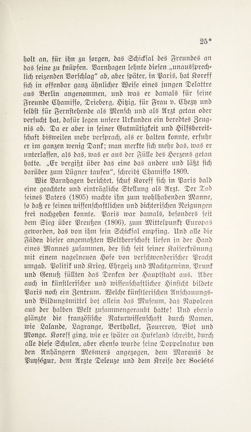 25* holt an, für tfm gu forgen, baS ©djicEfal beS greunbeS an baS feine gu Enüpfen. SSarnfiagen lehnte biefen „unauSfbredj* lid) reigenben 3Sorfc£)Iag ab, aber fpäter, in $ariS, bat Koreff ficb in offenbar gang ähnlicher SBeife eines jungen ©elattre aus Berlin angenommen, unb mas er bamtalS für feine greunbe ©bamiffo, ©rieberg, ^ifeig, für grau b. ©beäb unb felbft für gernftebenbe als fbtenfd) nnb als SCrgt getan ober berfucbt bat, bafiir legen nufere UrEunben ein berebteS Beug« nis ab. ©a er aber in feiner ©utmütigfeit unb hilfsbereit* fdjaft bismeilen rnebr toerfprad), als er halten Eonnte, erfuhr er im gangen toenig ©anf; man nterEte ficb mehr ba§, maS er unterlaffen, als baS, ma§ er auS ber gälte beS het'genS getan batte. „@r bergifjt über baS eine baS anbere unb läfjt ficb barüber gum ßügner taufen, fcbreibt (Sbamiffo 1809. 3Sie SSarnbagen berichtet, fcffuf Koreff ficb tu 5|ßari§ halb eine geachtete unb einträgliche Stellung als Strgt. ©er ©ob feines fßaterS (1805) machte ihn gum moblbabenben Spanne, fo bafj er feinen miffenfdjaftlicben unb bichterifchen Neigungen frei nacbgeben Eonnte. SßariS mar barnalS, befonberS feit bem Sieg über fßreufjen (1806), gum SKittelpunEt SuropaS gemorben, baS bon ihm fein SdjicEfal empfing. Unb alle bie gäben biefer angemafften 2BeItberrfd)aft liefen in ber hanb eines SWanneS gufainmen, ber fid) feit feiner KaiferErömtng mit einem nagelneuen hofe bon berfchmenberifcher Fracht umgab. fßolitiE unb Krieg, ©brgeig unb 3J?ad)tgeminn, fßrunE unb (Senuj) füllten ba§ ©enEen ber hauptfiabt aus. SIber and) in Eünftlerifd)er unb miffenfd)aftlicher hinficht bilbetc f$ariS nod) ein Beutrum. 2BeId)e Eünftlerifdjen SfnfdfaitungS* unb SöilbungSmittel bot allein baS 2Wufeum, baS Napoleon aus ber halben Sßelt gufammengeraubt batte! Unb ebenfo glängte bie frangöfifche 9taturmiffenfd)aft burch ütamen, mie ßalanbe, Sagrange, 33ertboUet, gourcrop, S3iot unb SKonge. Koreff ging, mie er fpäter an hufetanb fdfreibt, burch alle biefe Schulen, aber ebenfo mürbe feine ©oppelnatur bon ben Slnbängern SWeSmerS angegogcn, bem ibtarquiS be fßupf6gur, bem Slrgte ©eleuge unb bem Kreife ber Soci6t6