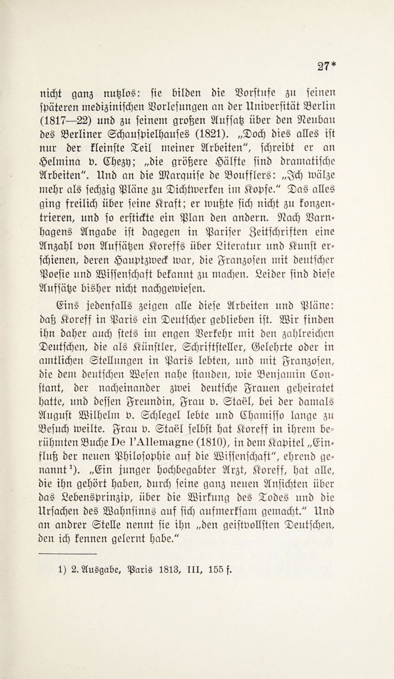 27* nicfjt gang nu|IoS: fte bitben bie 3Sorftrtfe gu feinen fbäteren mebiginifchen SSorlefitngen an bet- Uniberfität 23ertin (1817—22) unb gu feinem grofgen Sfuffaf3 über ben Neubau beS berliner SdjaufbielhaufeS (1821). „3)och bieS alles ift nur ber fleinfie Steil meiner Arbeiten, fdjreibt er an ■gelmina b. ©liegt); „bie größere Hälfte finb bramaftfcfie Slrbeiten. llnb an bie ÜDJarquife be 23ouffIerS: ,,gcfj mätge mehr als fedjgig fßläne gu Sidjtmerfert int <s?obfe. S)aS alles ging freilid) über feine ®raft; er muffte fid) nicht gu fangen* frieren, unb fo erfticfte ein fßlan ben anbern. 9fad) 33arn= bagenS Slngabe ift bagegen in fßarifer geitfdjriften eine Slngalfl bon Sfuffä^en ®oreffS über Siteratur unb .ffunft er* fchienen, beren ^aubtgmecf luar, bie grangofen mit beutfcber fßoefie unb SBiffenfdjaft befannt gu ntadjen. Seiber finb biefe SIuffä|e bisher nicht nadfgemiefen. ©in§ febenfallS geigen alle biefe Arbeiten unb tßtäne: baf) ®oreff in fßariS ein ©eutfdjer geblieben ift. SBir finbett ibtt batier and) ftetS im engen SSerfefir mit ben gabtreid)cn ®eutfd)en, bie als Zünftler, Sdjriftftetter, @elef»rte ober in amtlichen Stellungen in fßariS lebten, unb mit grangofen, bie beut beutfdfen Sßefen nahe ftanben, mie SBenjamin Gon* ftant, ber nadfeinanber gmei beutfdfe grauen geheiratet hatte, unb beffen greunbin, grau b. Stael, bei ber bamalS Stuguft Sßilhelm b. Sd)IegeI lebte unb ©homiffo lange gu 23efud) meilte. grau b. Stael felbft hat ®oreff in ihrem bc= rühmten föucfje De l’Allemagne (1810), in bem ßabitel „©in* fluff ber neuen fßhilofobhie auf bie SBiffenfchaft, ehrenb ge* nannt1). „©in junger hochbegabter Slrgt, SToreff, hat alte, bie ihn gehört haben, burd) feine gang neuen Stnfidjten über baS SebenSbringib, über bie SBirhtng beS StobcS unb bie Urfadjen beS SßafmfinnS auf fidj aufmerffam gemacht. Unb an anbrer Stelle nennt fie ihn „ben geiftboltften SDeutfdgen, ben id) f'ennen gelernt höbe. 1) 2. SluSgabe, SfSatiS 1813, III, 155 f.