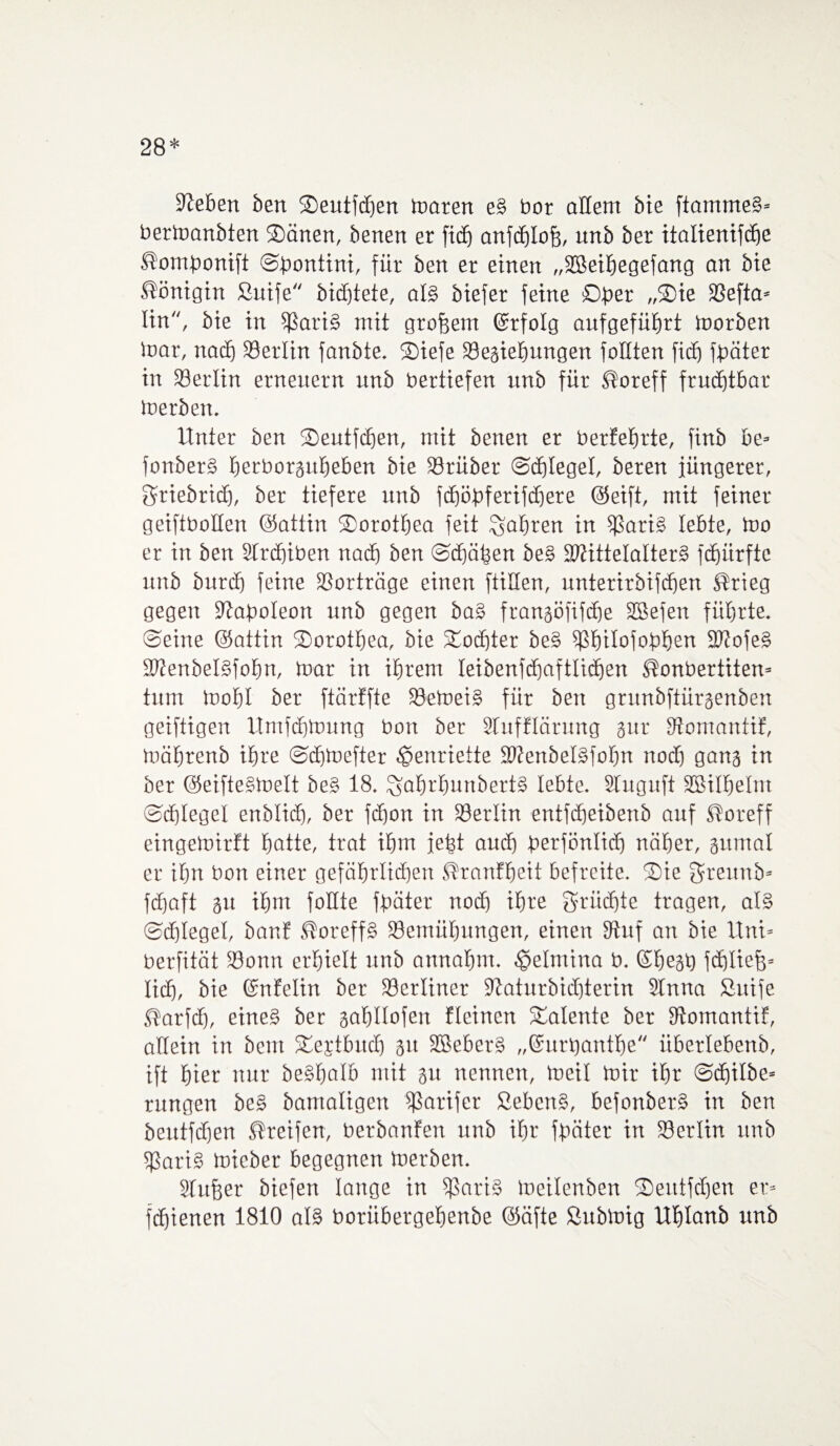 28* Sieben ben Oeutfcfjen maren e§ bor allem bie ftammeS* bermanbten Oänen, benen er ficfj anfdjlofj, unb ber ttalienifcf)e ßombonift ©bontini, für ben er einen „Sßeihegefang an bte Königin ßuife bidjtete, al§ biefer feine Öfter „Oie SSefia* lin, bie in Boris mit großem Qrrfolg aufgeführt tnorben mar, nach Berlin fanbte. Oiefe Bestehungen fällten fidj fbäter in SBerlin erneuern unb bertiefen unb für ®oreff fruchtbar merben. Unter ben Oeutfdjen, mit benen er berfetjrte, finb be= fonberS herborguheben bie Brüber ©chlegel, beren jüngerer, griebridj, ber tiefere unb fchöbferifdjere (Seift, mit feiner geiftboHen (Sattin Oorothea feit fahren in Boris lebte, too er in ben STrdjiben nach ben ©chähen be§ BtittelalterS fdjürftc unb burdj feine SSorträge einen füllen, unterirbifcben Strieg gegen Siaboleon unb gegen baS frangöfifche SBefen führte, ©eine (Sattin Oorothea, bie Tochter beS Bhilofobhen BtofeS SRenbelSfotm, mar in ihrem leibenfcfjaftlichen ßonbertiten* tum mohl ber ftärtfte BemeiS für ben grunbftürgenben geiftigen Urnfchmung bott ber Stufflärung gut* Stomaniif, mährenb ihre ©chmefter Henriette SRenbelSfotm noch gang in ber (SeifteStoelt beS 18. ^ahrfmnbertS lebte. Stuguft SBilhelm ©chlegel enblicb, ber fchon in Berlin entfäjeibenb auf Storeff eingemirft hotte, trat ihm jefst auch berfönlich näher, gumal er ihn bon einer gefährlichen Stranttjeit befreite. Oie $reunb= fdjaft gu ihm foHte fbäter noch ihre Srüdjte tragen, als ©chlegel, baut ßoreffS Bemühungen, einen Stuf an bie Uni» berfität Bonn erhielt unb annahm. $elmina b. ©hegh fdjltefe* lieh, bie ©nfelin ber Berliner SRaturbichterin 2Inna ßuife Starfdj, eines ber gahüofen fleincn Oalente ber Stomantif, allein in bent Oejtbitch 31t SßeberS „©urbanthe iiberlebenb, ift hier nur beShalb mit 31t nennen, meil mir ihr @d^ilbe= rungen beS bamaligen Botifer SebcnS, befonberS in ben beutfcEjen Streifen, berbanfen unb ihr fbäter in Berlin unb Baris mieber begegnen merben. Sfufeer biefen lange in Boris meilenben Oentfchen er*