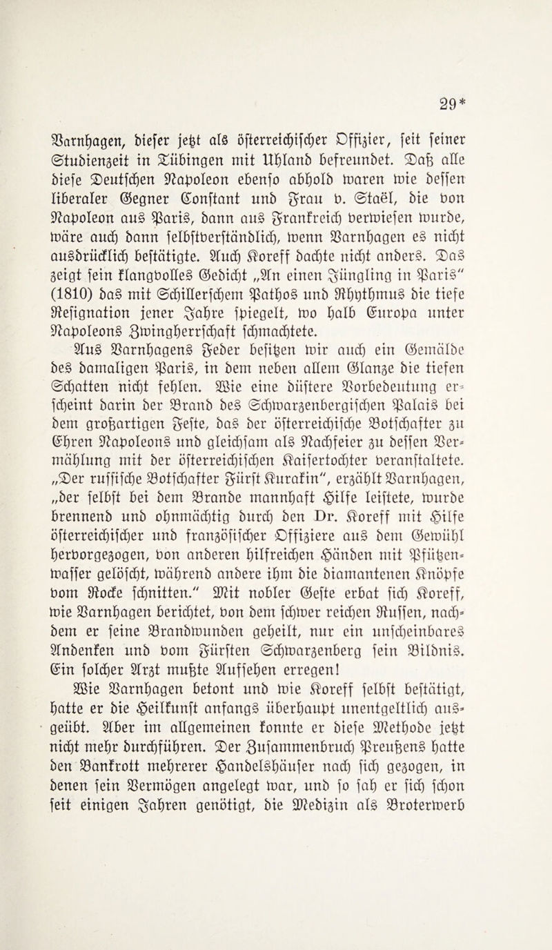29* SSarn^agen, biefer jefst als öfterreidufdjer Dffigier, feit feirter ©tubiengeit in Tübingen mit llhlanb befreunbet. ©afj alle biefe ©eutfdjen ißaboleon ebenfo abbolb maren mie beffen liberaler ©egner ©onftant unb grau b. ©tael, bie bon üftaboleon au§ ißariS, bann auS SranEreid) bermiefen mürbe, märe audj bann felbftberftänblid), menn 93arnhagen eS nicht auSbrüdlid) beftätigte. Stud) ^oreff bacbte nicht anberS. ®aS geigt fein ElangboüeS ©ebidjt „9fn einen Jüngling in i|3ati§ (1810) ba§ mit ©djiHerfdjem ißathoS unb 9tht)thmuS bie tiefe 9tefignation jener Sabre fbiegelt, mo I;alb ©uroba unter StaboleonS Bmingberrfcbaft fdjmachtete. 9tu§ 93arnhagenS geber befifeen mir auch ein ©emälbe beS bamaligen SßariS, in bem neben allem ©lange bie tiefen ©djatten nicht fehlen. SBie eine büftere 93orbebeutung er- fcbeint barin ber 93ranb beS @d)toargenbergifchen Calais bei bem großartigen gefte, baS ber öfterreid)ifcbe 93otfdjafter gu ©hren 9?at>oIeon§ unb gleicbfam als Stadjfeier gu beffen 93er- mäblung mit ber öfterreidjifdjen ßaifertodjter beranftaltete. „®er ruffifdje 93otfd)after gürft^urafin, ergäblt S3arnbagen, „ber felbft bei bem 93ranbe mannhaft ^ilfe leiftete, mürbe brennenb unb ohnmächtig burcb ben Dr. ®oreff mit §ilfe öfierreichifcher unb frangöfifdjer ©ffigiere auS bem ©emiiht berborgegogen, bon anberen hilfreichen .gänben mit 5f3fü^ert» maffer gelöfdjt, mäbrenb anbere ihm bie biamantenen ßnöbfe bom 9tocfe fcbnitten. 3Kit nobler ©efte erbat fid) ®oreff, mie 93arnbagen berichtet, bon bem fdjtoer reid)en Stuffen, nach- bem er feine 93ranbmunben geheilt, nur ein unfcheinbareS StnbenEen unb bom dürften ©chmargenberg fein 93iIbniS. ©in foldjer Strgt mußte Stuffeßen erregen! 9ßie 93arnhagen betont unb mie Horeff felbft beftätigt, hatte er bie $eilfunft anfangs iiberhaubt unentgeltlidj auS* geübt. Stber im allgemeinen fonnte er biefe SGethobe jeßt nidht mehr öurchführen. ©er 3ufammenbrud) ißreußenS hatte ben 93anfrott mehrerer ^anbelSfjäufer nach fid) gegogen, in benen fein 93ermögen angelegt mar, unb fo fah er fid) fd)on feit einigen fahren genötigt, bie ÜDtebigin als 93rotermerb