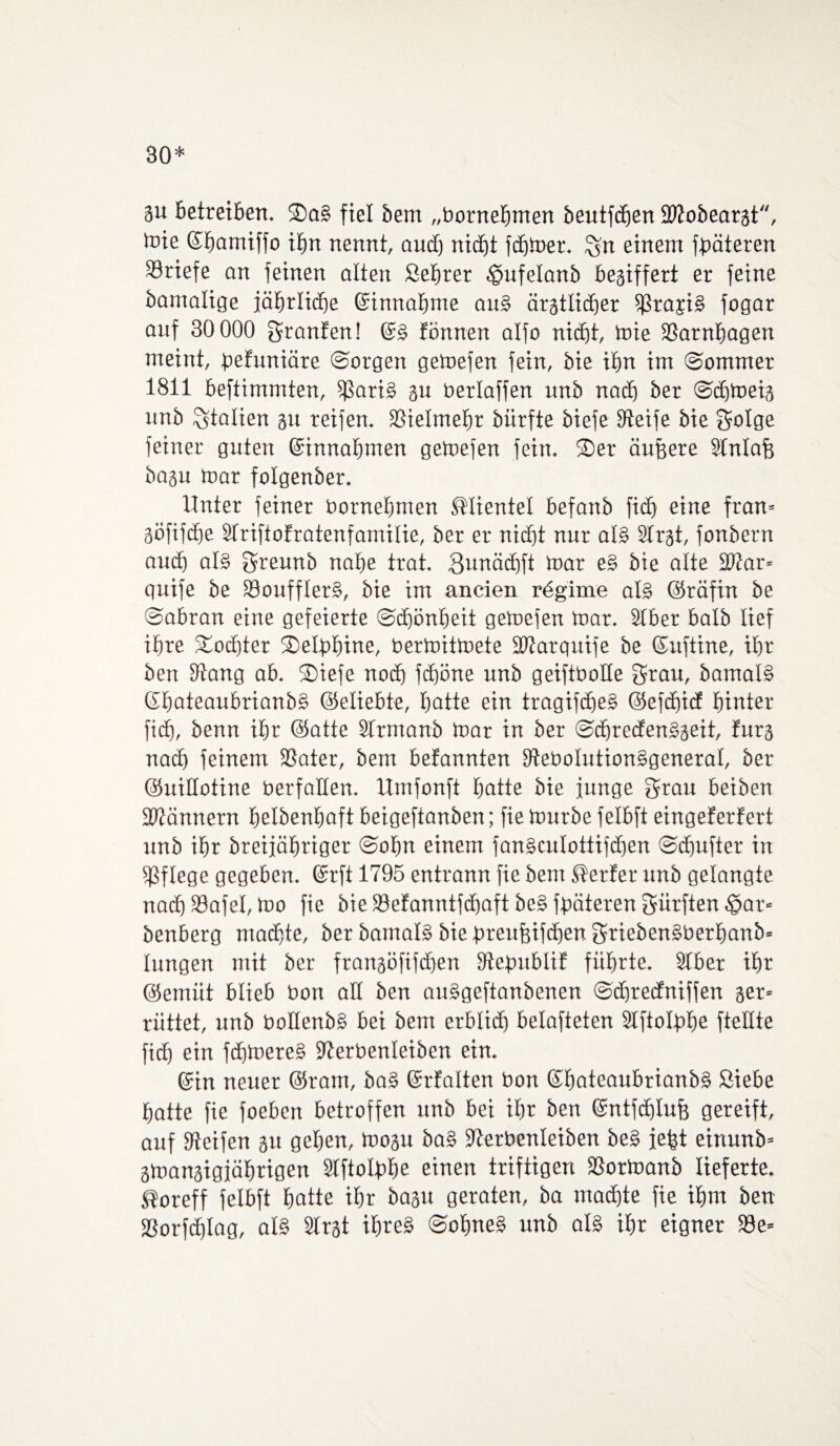 30* gu betreiben. ®a§ fiel bem „bornetjmen beutfchen ÜDZobeargt, tote Ehamiffo ihn nennt, aud) nicht fdjtoer. Sn einem fßäteren Briefe an feinen alten Sehrer §ufelanb beziffert er feine bamalige fäbrlicbe Einnahme au§ ärgtlidjer ißrajB fogar auf 30 000 Sranfen! E§ fönnen alfo nicht, toie SSarnhagen meint, defuniäre ©argen getoefen fein, bie ihn im Sommer 1811 beftimmten, $ari§ gu berlaffen unb nach ber Sdjtoeig unb Italien gu reifen. Vielmehr bürfte biefe Steife bie Solge feiner guten Einnahmen getoefen fein. Ser äußere Slnlafg bagu toar folgenber. Unter feiner bornehmen Klientel befanb ficfi eine fran= göfifdfe Striftofratenfamilie, ber er nicht nur al§ SIrgt, fonbern auch al§ Sreunb nahe trat. Sunächft toar e§ bie alte fbtar* quife be 33ouffIer§, bie im ancien rdgime al§ ©räfin be Sabran eine gefeierte Schönheit getoefen toar. Slber halb lief ihre Tochter Seldbine, bertoittoete SWarquife be Euftine, ihr ben Stang ab. Siefe noch fchöne unb geifibolle grau, bamalB Ehateaubrianb§ ©eliebte, hotte ein tragifdje§ ©efdiicf hinter ficf), benn ihr (Satte Slrmanb toar in ber SdjredenSgeit, furg nach feinem SSater, bem befannten SteboIution§general, ber (SuiUotine berfaüen. Umfonft hatte bie junge Stau beiben SWännern belbenbaft beigeftanben; fie tourbe felbft eingeferfert unb ihr breijähriger Sohn einem fan§cuIottifdjen Schufter in pflege gegeben. Erft 1795 entrann fie bem Werfer nnb gelangte nach Söafel, too fie bie SManntfdjaft be§ fdäteren Surften $ar= benberg machte, ber bamaB bie drenfeifdjen Srieben§berhanb= hingen mit ber frangöfifdjen StedubliE führte. SIber ihr ©ernüt blieb bon all ben atBgeftanbenen Sdjrecfniffen ger* rüttet, unb boüenb§ bei bem erblid) belüfteten Slftoldhe fteüte fid) ein fd)toere§ Sterbenleiben ein. Ein neuer ©raut, ba§ Erfalten bon Ehateaubrianb§ Siebe hatte fie foeben betroffen unb bei ihr ben Entfdjlufj gereift, auf Steifen gu gehen, toogu ba§ Sterbenleiben be§ jeßt einunb* gtoangigjährigen Slftoldhe einen triftigen fßortoanb lieferte. ®oreff felbft hatte ihr bagu geraten, ba machte fie ihm ben 58orfd)lag, aB Slrgt if>re§ Solme§ unb aB ihr eigner 33e=
