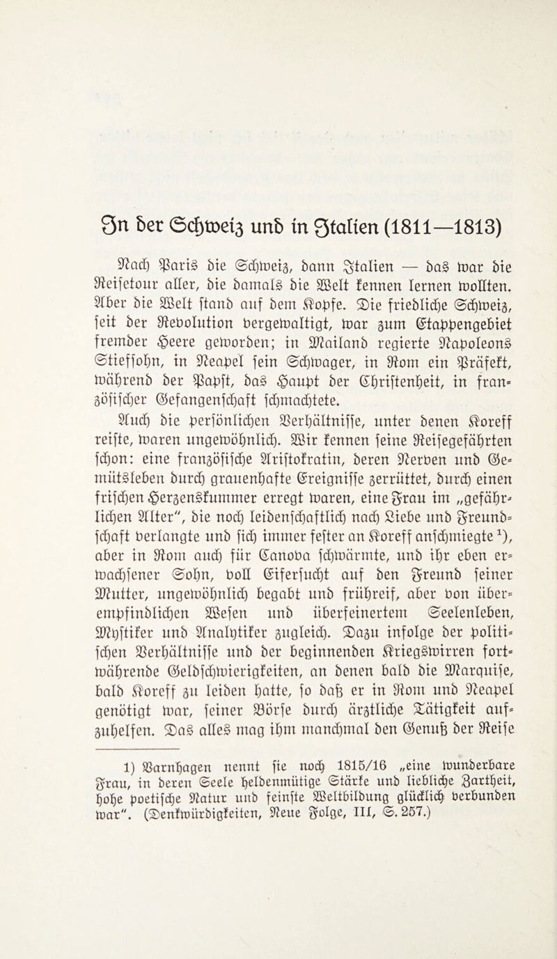 Qn bet (5cf)toet3 unb in Qtalien (1811—1813) Stach $ati§ bie @d)tneig, bann Italien — bas> mar bie Steifetour aller, bie bamais bie SBelt fennen lernen mollten. Stber bie SBelt ftanb anf bem Äopfe. ®ie frieblicfie ©dfmeig, feit ber Stebolution bergemaltigt, mar gum ©tabbengebiet frember tpeere getoorben; in Sttailanb regierte Staboleons« ©tieffofm, in Steabel fein ©djmager, in Stom ein Sßräfeft, mährenb ber fßabft, ba§ tpaubt ber ©hriftenheit, in fran» göfifdjer ©efangenfdfaft fdfmadftete. 9tud) bie berfönlidfen SSerbältniffe, unter benen S'oreff reifte, mären ungemöhnlid). SSir fennen feine Steifegefährten fcfion: eine frangöfifdfe Striftofratin, beren Serben unb @e» müt§Ieben burd) grauenhafte ©reigniffe gerrüttet, burd) einen frifdjen tpergen§fummer erregt maren, eine grau im „gefähr» licken Sitter, bie noch leibenfchaftlich nach Siebe unb f$reunb» fchaft berlangte unb fid) immer fefter an ®oreff anfdfmiegte*), aber in 9tom auch für ©anoba fdjmärrnte, unb ihr eben er» machfener ©offn, boH ©iferfucht auf ben greunb feiner Sftutter, ungemöhnlid) begabt unb frühreif, aber bon über» empfinblichen SBefen unb überfeinertem ©eelenleben, SWhftifer unb Sfnaltjtrfer gugleid). 2)agu infolge ber boliti* fdjen fßerhältniffe unb ber beginnenben ®rieg§mirren fort» mährenbe @elbfd)mierigfeiten, an benen halb bie SDtarquife, halb ®oreff gu leiben hatte, fo baff er in 3tom unb Steabet genötigt mar, feiner 33örfe burd) ärgtlidfe Äätigfeit auf» guhelfen. ®a§ alte§ mag ihm manchmal ben ©enuff ber Steife 1) SSarnhagen nennt fie noch 1815/16 „eine tmmberbare grau, in bereit Seele helbenmiitige Starte unb liebliche Qartljeit, hohe poetifepe Statur unb feinfte SBeltbilbung glüdEtich Uerbunben toar. (iSenttoiirbigfeitcn, Steue gulge, III, S. 257.)