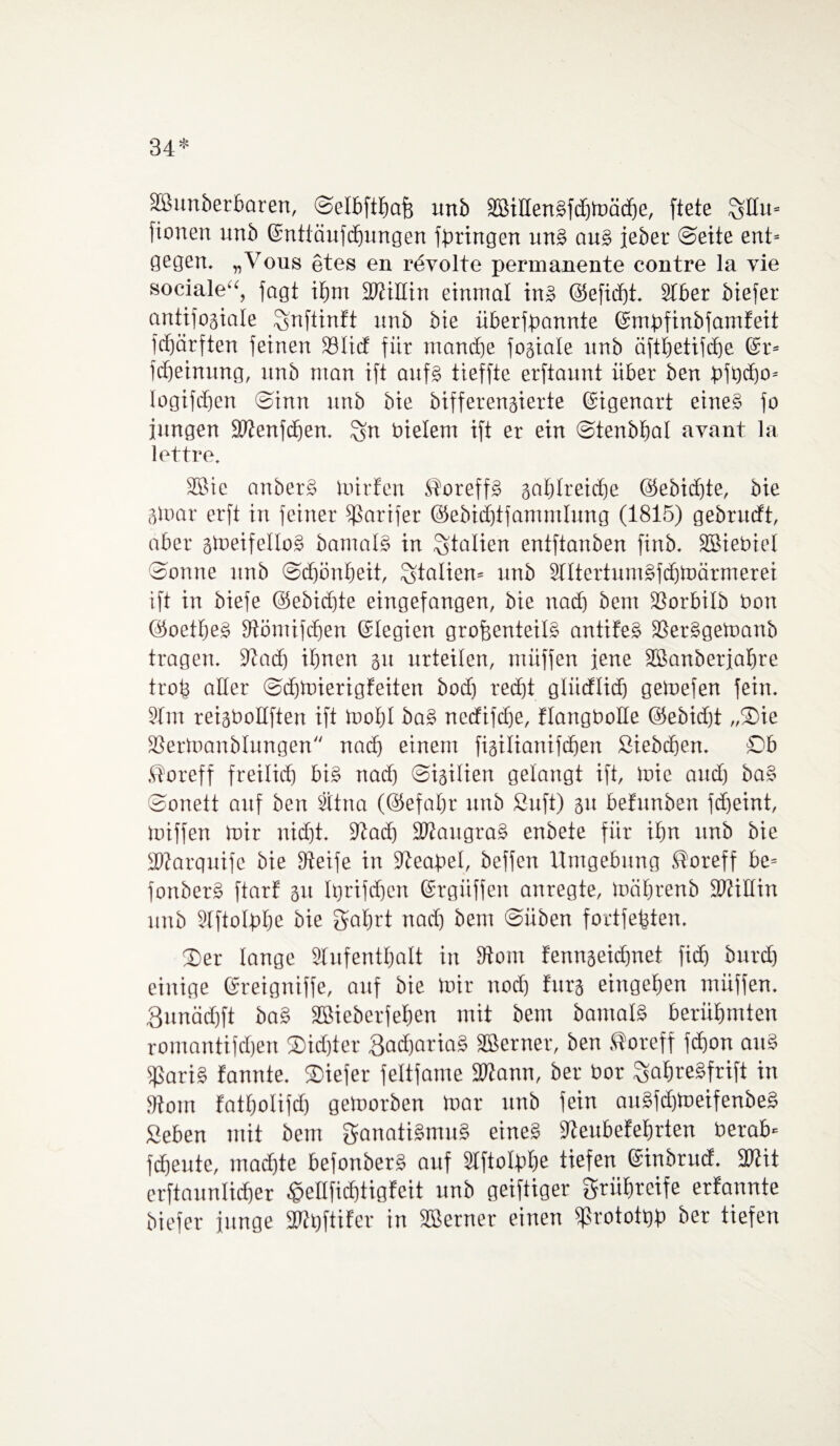 34* äßunberbaren, ©elbftbaß unb äBißenSfcbtoäcbe, ftete ^Hu= fionen unb ©nttäufcbungen bringen unS aus jeher ©eite ent= gegen. „Vous etes en rüvolte permanente contre la vie sociale“, jagt it)m 2WtKtn einmal in» @efid)t. 91ber biefer antifogiale Snftinft nnb bie überfpannte fömpfinbfamfeit fdjärften feinen Sölicf für manche fogiale unb äftbetifdje @r= fdjeinung, nnb man ift aufs tieffte erftaunt über ben pjticbo* logifdjen ©inn nnb bie bifferengierte ©igenart eines fo jungen SWenfcfien. ^n bielem ift er ein ©tenbbal avant la lettre, SBie anberS mir fett StoreffS gaf)Ireicf)e @ebid)te, bie gmar erft in feiner fßarifer ©ebidjtfammlung (1815) gebruift, aber gmeifelloS bamalS in Italien entftanben finb. SBiebiel ©onne nnb ©djönbeit, Italien* unb SlttertumSfdjmärmerei ift in biefe ©ebidjte eingefangen, bie nad) bem SSorbilb bon ©oetbeS Stömifdjen ©legien großenteils antifeS SSerSgetuanb tragen. 9tad) ihnen gu urteilen, müffen jene Sßanbetjabre trofe oder ©djmierigfeiten bod) recht gtiidlid) gemefen fein. 91m reigtmllften ift mot)I baS ncdifdje, flangboüe ©ebidjt „3)ie SSertoanblungen nad) einem figilianifcben Siebeben. Ob Jüoreff freilich bis nad) ©igilien gelangt ift, mic and) ba§ ©onett auf ben 9ttna (©efafm unb Suft) gu befnnben fdjeint, miffen mir nid)t. 9tad) SWaugraS enbete für ihn unb bie SWarquife bie Steife in Neapel, beffen Umgebung ®oreff be= fonberS ftarf 311 Iqrifdjen ©rgiiffen anregte, mäbrenb fütiHin unb 91ftoIpbe bie Fahrt nad) bem ©üben fortfeßten. 33er lange 91ufentbalt in 3tom fenngeidinet fid) burd) einige föreigniffe, auf bie mir ttod) fürs eingeben müffen. 3nnäd)ft baS Sßieberfeben mit bem bamatS berühmten romantifeben ®id)ter 3ad)ariaS Sßerner, ben ßoreff fdjon auS jßariS fannte. 33iefer feltfame fDtann, ber bor ^abreSfrift in 9tom fatbotifd) getuorben mar nnb fein anSfd)meifenbe§ Sehen mit bem Fanatismus eines 9teubefel)rten berab« fdjeute, mad)te befonberS auf 9IftoIpbe tiefen ©inbruef. 27tit erftaunlicber £eßfid)tigfeit unb geiftiger Frühreife erfannte biefer junge 9Wi)ftifer in Sßerner einen fprototbp ber tiefen