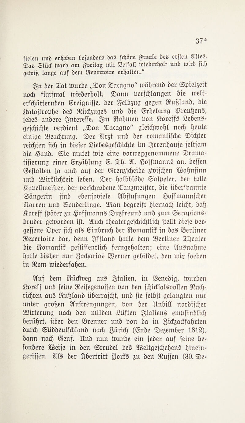 37* fielen unb erhoben ßefonberS bas fdföne ginale be§ erffen SCfteS. Sag ©iiiif toarb am gteüag mit iöeifatt toieberljolt unb tuirb ftcb getnife lange auf bem SHefiertoire erhalten. %n bet Sat mürbe „Son Sacagno mäbtenb bet ©bielaeit noch fünfmal mieberbolt. Sann berfcblangen bie melt» erfcbütternben (Steigniffe, bet gelbaug gegen SJhtjflattb, bte Slataftrobbe be§ fftüdgugeS unb bte ©rbebung $reufjen§, febe§ anbere ^ntereffe. Stabmen bon ®oteff» Seben§* gefcf)tc£)te berbient „Son Sacagno gIeid)tooF»I noch beute einige 33eact)tung. Set Strgt unb bet romantifcbe Siebter reichten fitf) in biefer SiebeSgefcbicbte im ^rrenbaufe feltfam bie $anb. Sie mutet toie eine bormeggenornrnene Stama* tifierung einer ©rgäblung 6. Sb. 2t. ^?offmann§ an, beffen ©eftalten ja auch auf ber ©renaübeibe amifeben SBabnfittn unb üßirflicbfeit leben. Ser balbblöbc Salpeter, ber tolle ßapellmeifier, ber berfebtobene Sanameifter, bie iiberfbannte Sängerin finb ebenfobiele Stbftufungen ^»offmannfeber Starren unb Sonberlinge. fbtan begreift hiernach leiefjt, baff Storeff fpäter au -£>offntann§ Suafreunb unb aum Serapion^ bruber getoorben ift. 2tucb ±beatergefd£)i(i)tlicf) ftellt biefe ber« geffene Sper fidj al§ ©tnbrueb ber Stomantif in ba§ S3erlitter Stepertoire bar, benn Sfflanb hotte bem berliner Sbeater bie Stomantif gefliffentlid) ferngebalten; eine 2[u§nabtne batte bisher nur 3acf)arta§ SBerttet gebilbet, ben mir foeben in Stom toieberfaben. 2tuf bem Stücfmeg au§ Italien, in ißenebig, mürben $oteff unb feine Steifegenoffen bon ben fcbicffaläbollen Stad)» richten au§ Stufflanb überrafebt, unb fie felbft gelangten nur unter groben Slnftrengungen, bon ber UnbiH norbifebet SBitterung nach ben milben Süften Staliend empfinblid) berührt, über ben förenner unb bon ba in 3idaadfabtien burd) Sübbeutfdjlanb nadj 3ürid) (@nbe Seaember 1812), bann nach (Senf. Unb nun mürbe ein feber auf feine be= fonbere äßeife in ben Strubel be§ 3SeItgefd)eben§ hinein» geriffen. 21I§ ber Übertritt §)orf§ au ben Stuffen (30. Se*